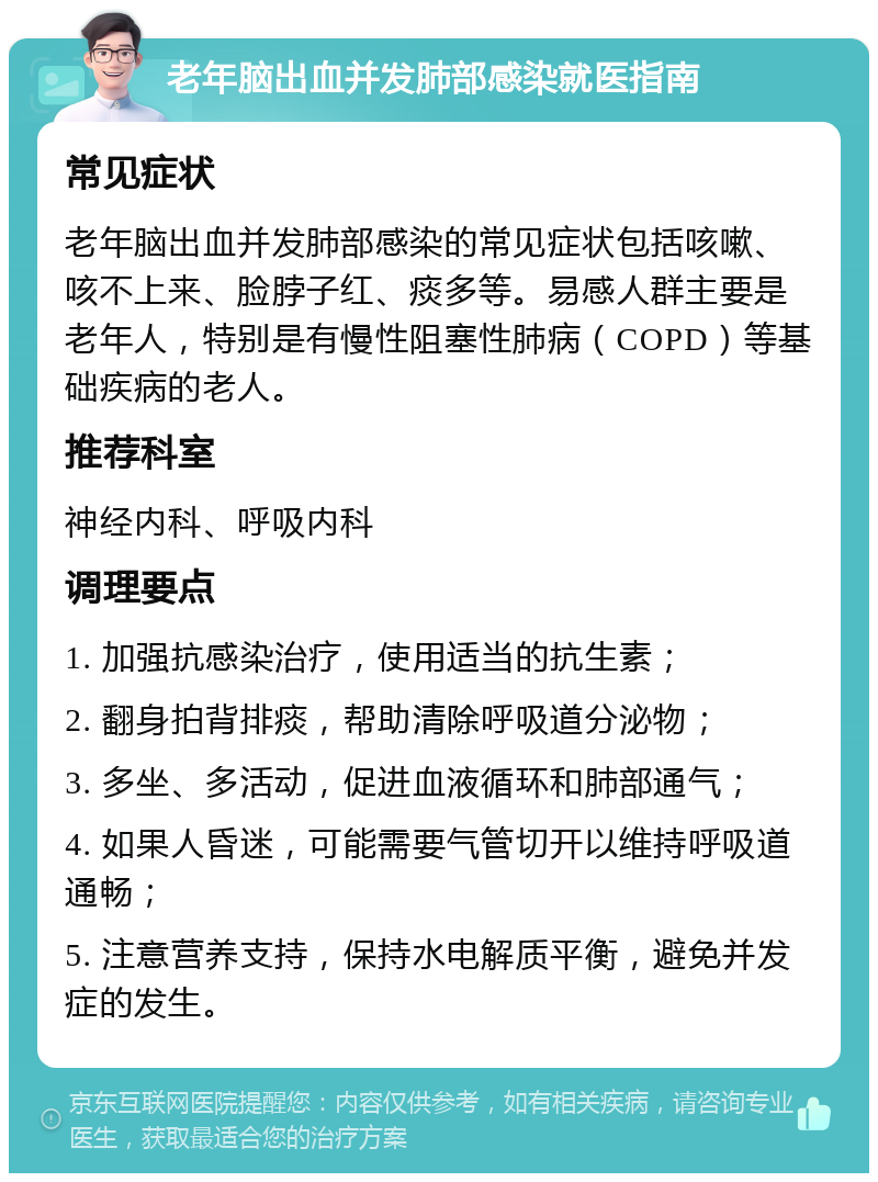 老年脑出血并发肺部感染就医指南 常见症状 老年脑出血并发肺部感染的常见症状包括咳嗽、咳不上来、脸脖子红、痰多等。易感人群主要是老年人，特别是有慢性阻塞性肺病（COPD）等基础疾病的老人。 推荐科室 神经内科、呼吸内科 调理要点 1. 加强抗感染治疗，使用适当的抗生素； 2. 翻身拍背排痰，帮助清除呼吸道分泌物； 3. 多坐、多活动，促进血液循环和肺部通气； 4. 如果人昏迷，可能需要气管切开以维持呼吸道通畅； 5. 注意营养支持，保持水电解质平衡，避免并发症的发生。