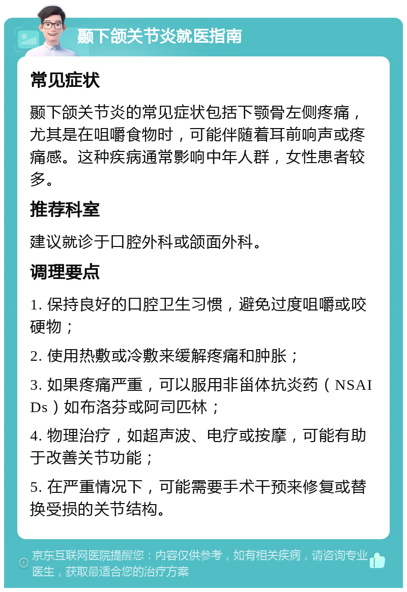 颞下颌关节炎就医指南 常见症状 颞下颌关节炎的常见症状包括下颚骨左侧疼痛，尤其是在咀嚼食物时，可能伴随着耳前响声或疼痛感。这种疾病通常影响中年人群，女性患者较多。 推荐科室 建议就诊于口腔外科或颌面外科。 调理要点 1. 保持良好的口腔卫生习惯，避免过度咀嚼或咬硬物； 2. 使用热敷或冷敷来缓解疼痛和肿胀； 3. 如果疼痛严重，可以服用非甾体抗炎药（NSAIDs）如布洛芬或阿司匹林； 4. 物理治疗，如超声波、电疗或按摩，可能有助于改善关节功能； 5. 在严重情况下，可能需要手术干预来修复或替换受损的关节结构。