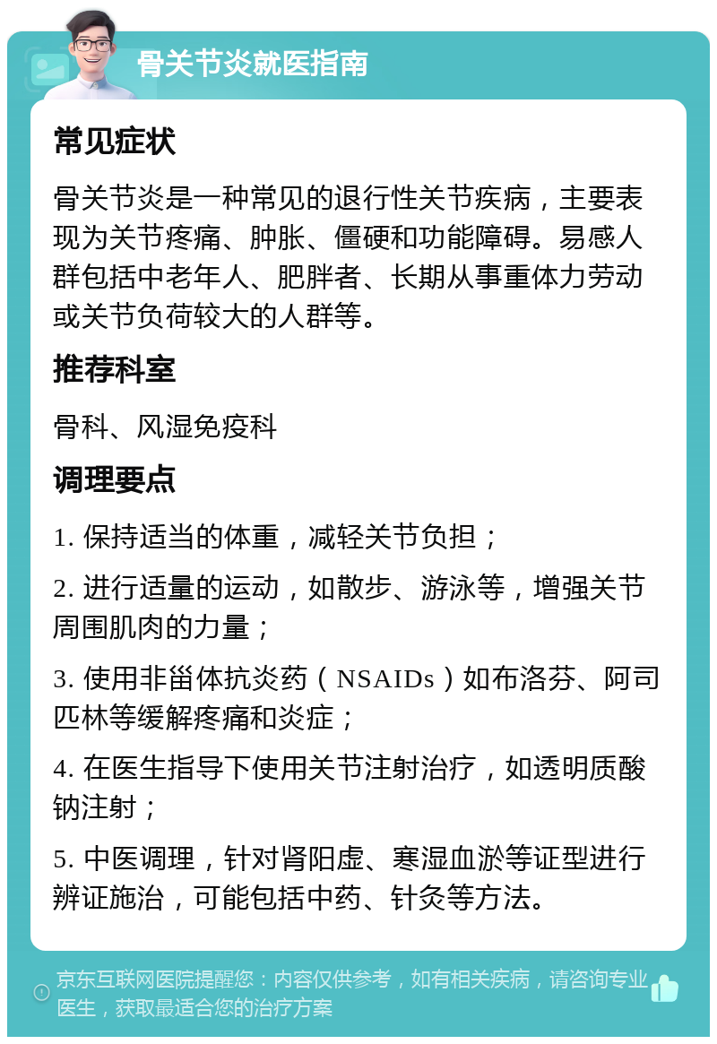 骨关节炎就医指南 常见症状 骨关节炎是一种常见的退行性关节疾病，主要表现为关节疼痛、肿胀、僵硬和功能障碍。易感人群包括中老年人、肥胖者、长期从事重体力劳动或关节负荷较大的人群等。 推荐科室 骨科、风湿免疫科 调理要点 1. 保持适当的体重，减轻关节负担； 2. 进行适量的运动，如散步、游泳等，增强关节周围肌肉的力量； 3. 使用非甾体抗炎药（NSAIDs）如布洛芬、阿司匹林等缓解疼痛和炎症； 4. 在医生指导下使用关节注射治疗，如透明质酸钠注射； 5. 中医调理，针对肾阳虚、寒湿血淤等证型进行辨证施治，可能包括中药、针灸等方法。