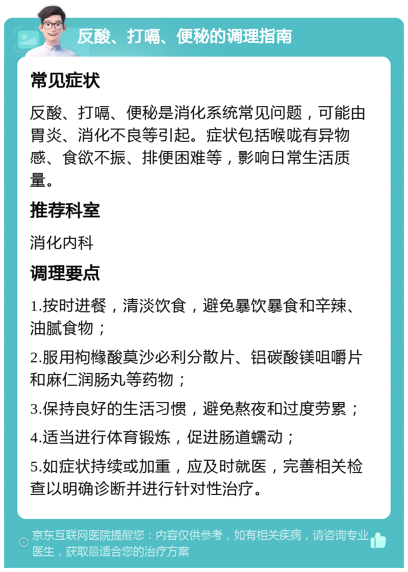 反酸、打嗝、便秘的调理指南 常见症状 反酸、打嗝、便秘是消化系统常见问题，可能由胃炎、消化不良等引起。症状包括喉咙有异物感、食欲不振、排便困难等，影响日常生活质量。 推荐科室 消化内科 调理要点 1.按时进餐，清淡饮食，避免暴饮暴食和辛辣、油腻食物； 2.服用枸橼酸莫沙必利分散片、铝碳酸镁咀嚼片和麻仁润肠丸等药物； 3.保持良好的生活习惯，避免熬夜和过度劳累； 4.适当进行体育锻炼，促进肠道蠕动； 5.如症状持续或加重，应及时就医，完善相关检查以明确诊断并进行针对性治疗。