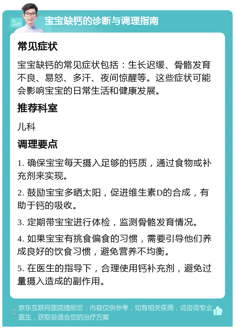 宝宝缺钙的诊断与调理指南 常见症状 宝宝缺钙的常见症状包括：生长迟缓、骨骼发育不良、易怒、多汗、夜间惊醒等。这些症状可能会影响宝宝的日常生活和健康发展。 推荐科室 儿科 调理要点 1. 确保宝宝每天摄入足够的钙质，通过食物或补充剂来实现。 2. 鼓励宝宝多晒太阳，促进维生素D的合成，有助于钙的吸收。 3. 定期带宝宝进行体检，监测骨骼发育情况。 4. 如果宝宝有挑食偏食的习惯，需要引导他们养成良好的饮食习惯，避免营养不均衡。 5. 在医生的指导下，合理使用钙补充剂，避免过量摄入造成的副作用。