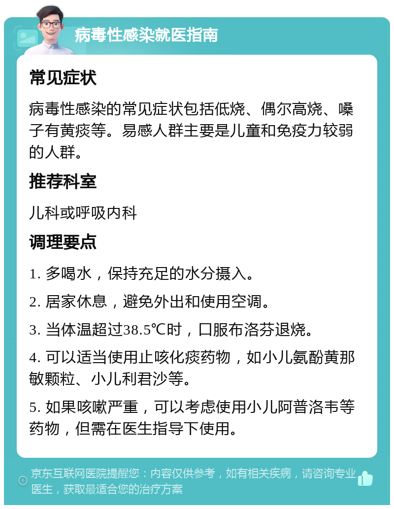 病毒性感染就医指南 常见症状 病毒性感染的常见症状包括低烧、偶尔高烧、嗓子有黄痰等。易感人群主要是儿童和免疫力较弱的人群。 推荐科室 儿科或呼吸内科 调理要点 1. 多喝水，保持充足的水分摄入。 2. 居家休息，避免外出和使用空调。 3. 当体温超过38.5℃时，口服布洛芬退烧。 4. 可以适当使用止咳化痰药物，如小儿氨酚黄那敏颗粒、小儿利君沙等。 5. 如果咳嗽严重，可以考虑使用小儿阿普洛韦等药物，但需在医生指导下使用。