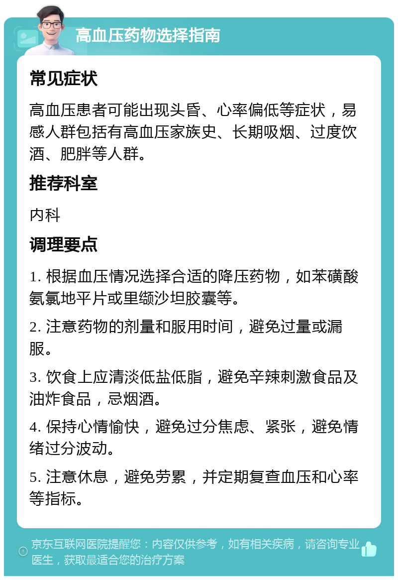 高血压药物选择指南 常见症状 高血压患者可能出现头昏、心率偏低等症状，易感人群包括有高血压家族史、长期吸烟、过度饮酒、肥胖等人群。 推荐科室 内科 调理要点 1. 根据血压情况选择合适的降压药物，如苯磺酸氨氯地平片或里缬沙坦胶囊等。 2. 注意药物的剂量和服用时间，避免过量或漏服。 3. 饮食上应清淡低盐低脂，避免辛辣刺激食品及油炸食品，忌烟酒。 4. 保持心情愉快，避免过分焦虑、紧张，避免情绪过分波动。 5. 注意休息，避免劳累，并定期复查血压和心率等指标。