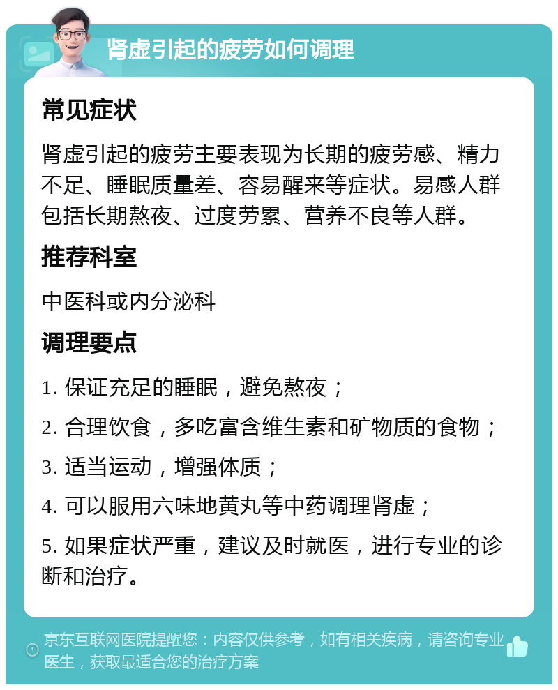 肾虚引起的疲劳如何调理 常见症状 肾虚引起的疲劳主要表现为长期的疲劳感、精力不足、睡眠质量差、容易醒来等症状。易感人群包括长期熬夜、过度劳累、营养不良等人群。 推荐科室 中医科或内分泌科 调理要点 1. 保证充足的睡眠，避免熬夜； 2. 合理饮食，多吃富含维生素和矿物质的食物； 3. 适当运动，增强体质； 4. 可以服用六味地黄丸等中药调理肾虚； 5. 如果症状严重，建议及时就医，进行专业的诊断和治疗。