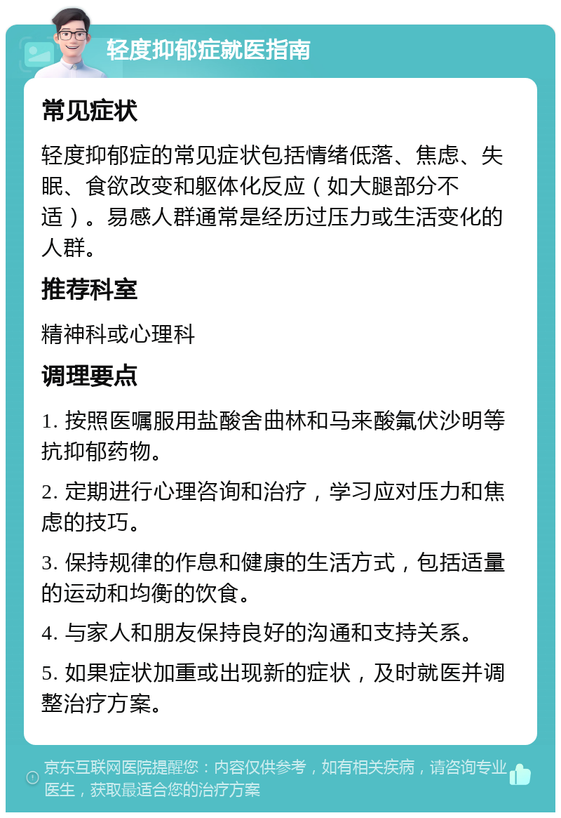 轻度抑郁症就医指南 常见症状 轻度抑郁症的常见症状包括情绪低落、焦虑、失眠、食欲改变和躯体化反应（如大腿部分不适）。易感人群通常是经历过压力或生活变化的人群。 推荐科室 精神科或心理科 调理要点 1. 按照医嘱服用盐酸舍曲林和马来酸氟伏沙明等抗抑郁药物。 2. 定期进行心理咨询和治疗，学习应对压力和焦虑的技巧。 3. 保持规律的作息和健康的生活方式，包括适量的运动和均衡的饮食。 4. 与家人和朋友保持良好的沟通和支持关系。 5. 如果症状加重或出现新的症状，及时就医并调整治疗方案。