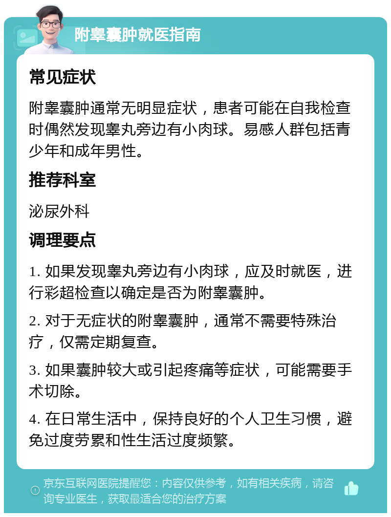 附睾囊肿就医指南 常见症状 附睾囊肿通常无明显症状，患者可能在自我检查时偶然发现睾丸旁边有小肉球。易感人群包括青少年和成年男性。 推荐科室 泌尿外科 调理要点 1. 如果发现睾丸旁边有小肉球，应及时就医，进行彩超检查以确定是否为附睾囊肿。 2. 对于无症状的附睾囊肿，通常不需要特殊治疗，仅需定期复查。 3. 如果囊肿较大或引起疼痛等症状，可能需要手术切除。 4. 在日常生活中，保持良好的个人卫生习惯，避免过度劳累和性生活过度频繁。