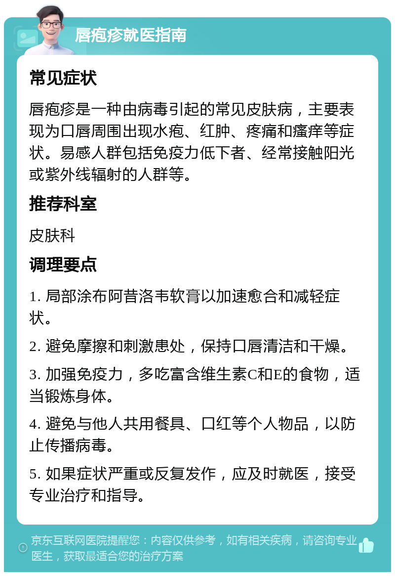 唇疱疹就医指南 常见症状 唇疱疹是一种由病毒引起的常见皮肤病，主要表现为口唇周围出现水疱、红肿、疼痛和瘙痒等症状。易感人群包括免疫力低下者、经常接触阳光或紫外线辐射的人群等。 推荐科室 皮肤科 调理要点 1. 局部涂布阿昔洛韦软膏以加速愈合和减轻症状。 2. 避免摩擦和刺激患处，保持口唇清洁和干燥。 3. 加强免疫力，多吃富含维生素C和E的食物，适当锻炼身体。 4. 避免与他人共用餐具、口红等个人物品，以防止传播病毒。 5. 如果症状严重或反复发作，应及时就医，接受专业治疗和指导。