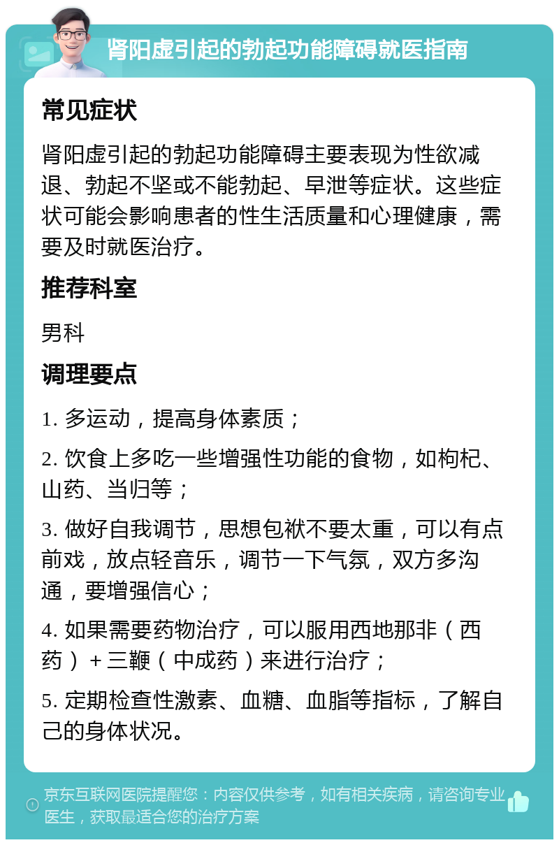 肾阳虚引起的勃起功能障碍就医指南 常见症状 肾阳虚引起的勃起功能障碍主要表现为性欲减退、勃起不坚或不能勃起、早泄等症状。这些症状可能会影响患者的性生活质量和心理健康，需要及时就医治疗。 推荐科室 男科 调理要点 1. 多运动，提高身体素质； 2. 饮食上多吃一些增强性功能的食物，如枸杞、山药、当归等； 3. 做好自我调节，思想包袱不要太重，可以有点前戏，放点轻音乐，调节一下气氛，双方多沟通，要增强信心； 4. 如果需要药物治疗，可以服用西地那非（西药）＋三鞭（中成药）来进行治疗； 5. 定期检查性激素、血糖、血脂等指标，了解自己的身体状况。