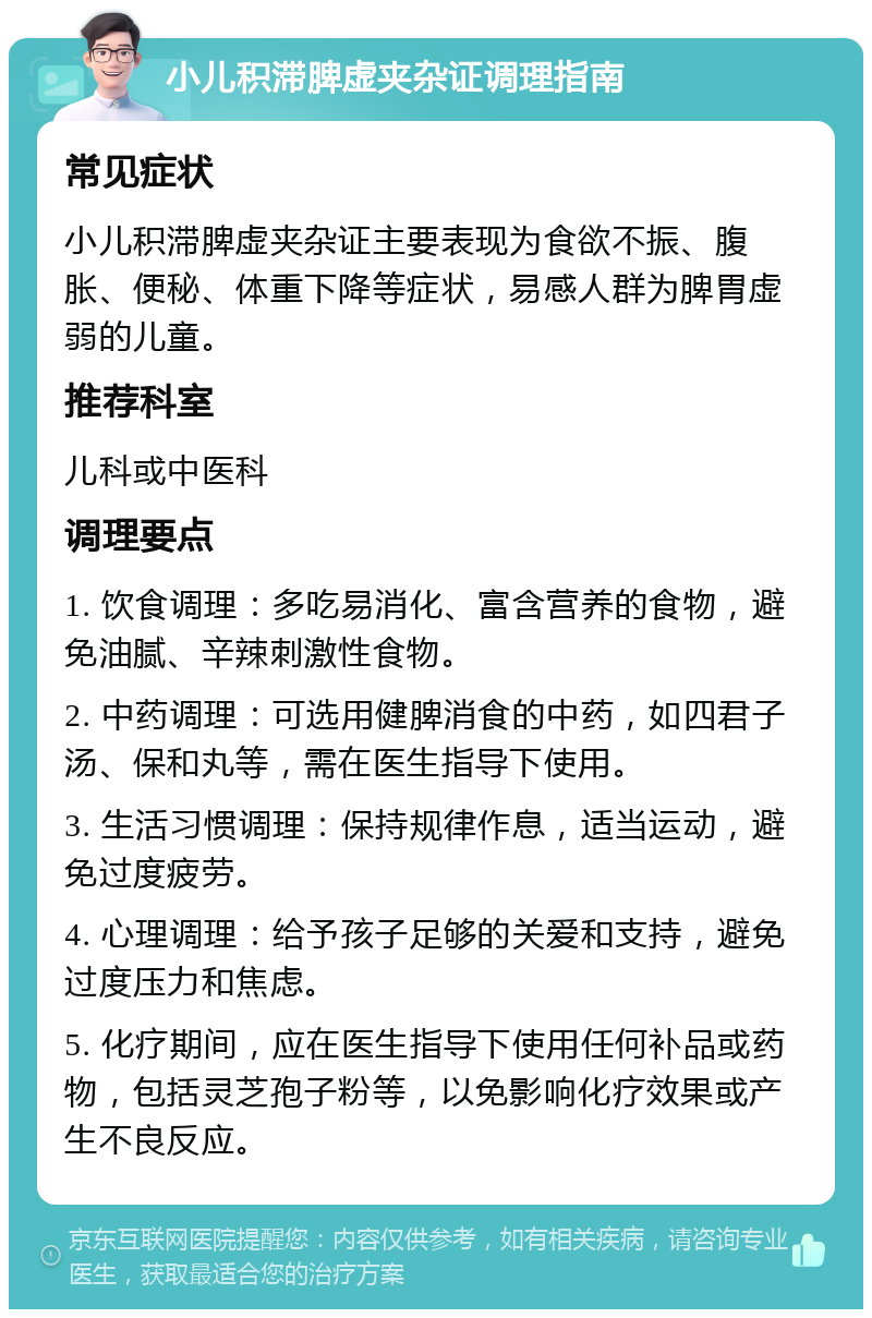 小儿积滞脾虚夹杂证调理指南 常见症状 小儿积滞脾虚夹杂证主要表现为食欲不振、腹胀、便秘、体重下降等症状，易感人群为脾胃虚弱的儿童。 推荐科室 儿科或中医科 调理要点 1. 饮食调理：多吃易消化、富含营养的食物，避免油腻、辛辣刺激性食物。 2. 中药调理：可选用健脾消食的中药，如四君子汤、保和丸等，需在医生指导下使用。 3. 生活习惯调理：保持规律作息，适当运动，避免过度疲劳。 4. 心理调理：给予孩子足够的关爱和支持，避免过度压力和焦虑。 5. 化疗期间，应在医生指导下使用任何补品或药物，包括灵芝孢子粉等，以免影响化疗效果或产生不良反应。