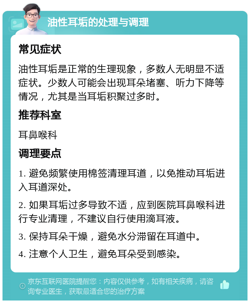 油性耳垢的处理与调理 常见症状 油性耳垢是正常的生理现象，多数人无明显不适症状。少数人可能会出现耳朵堵塞、听力下降等情况，尤其是当耳垢积聚过多时。 推荐科室 耳鼻喉科 调理要点 1. 避免频繁使用棉签清理耳道，以免推动耳垢进入耳道深处。 2. 如果耳垢过多导致不适，应到医院耳鼻喉科进行专业清理，不建议自行使用滴耳液。 3. 保持耳朵干燥，避免水分滞留在耳道中。 4. 注意个人卫生，避免耳朵受到感染。