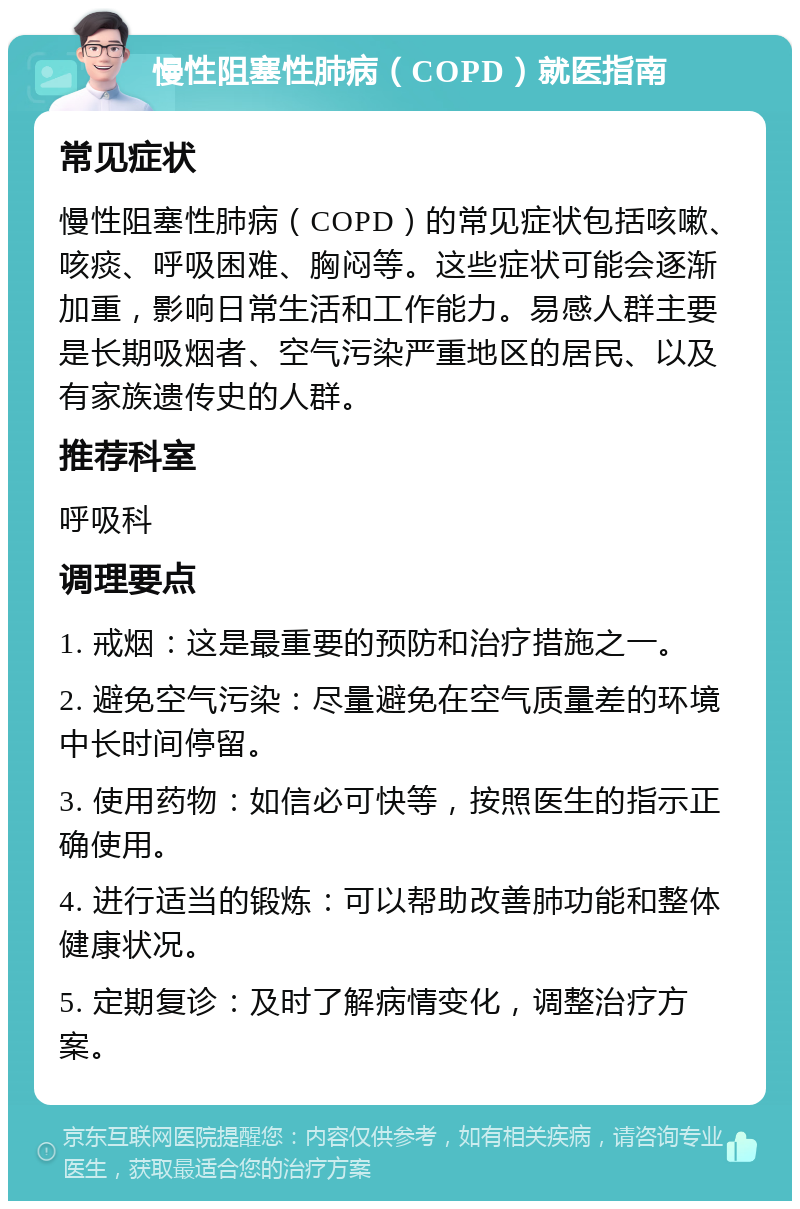 慢性阻塞性肺病（COPD）就医指南 常见症状 慢性阻塞性肺病（COPD）的常见症状包括咳嗽、咳痰、呼吸困难、胸闷等。这些症状可能会逐渐加重，影响日常生活和工作能力。易感人群主要是长期吸烟者、空气污染严重地区的居民、以及有家族遗传史的人群。 推荐科室 呼吸科 调理要点 1. 戒烟：这是最重要的预防和治疗措施之一。 2. 避免空气污染：尽量避免在空气质量差的环境中长时间停留。 3. 使用药物：如信必可快等，按照医生的指示正确使用。 4. 进行适当的锻炼：可以帮助改善肺功能和整体健康状况。 5. 定期复诊：及时了解病情变化，调整治疗方案。