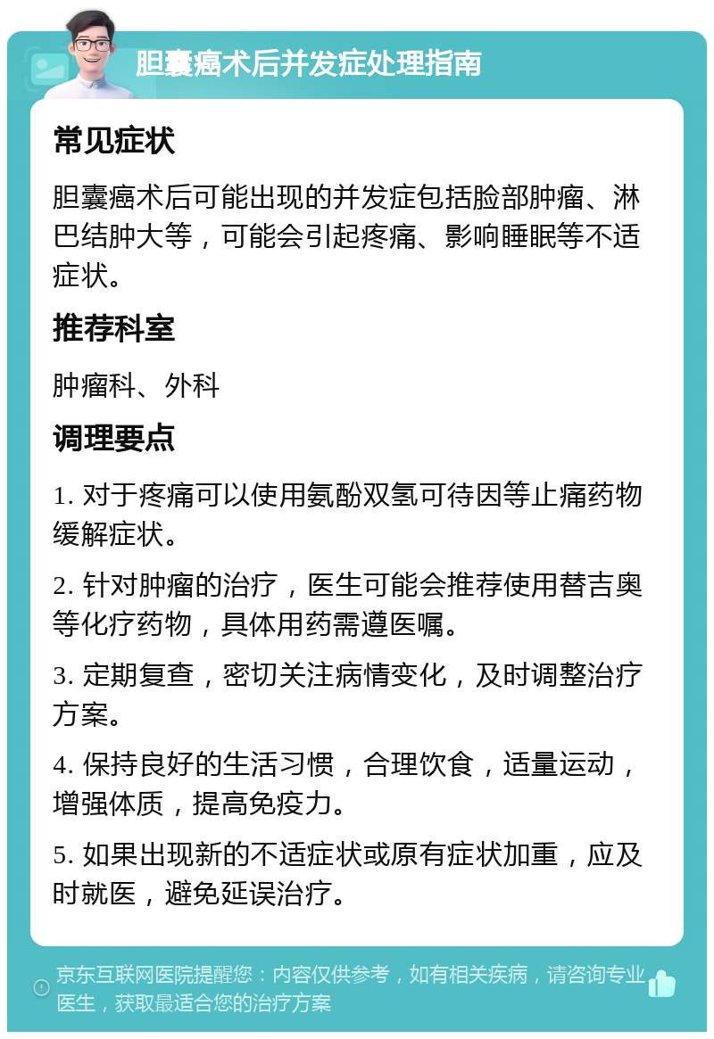 胆囊癌术后并发症处理指南 常见症状 胆囊癌术后可能出现的并发症包括脸部肿瘤、淋巴结肿大等，可能会引起疼痛、影响睡眠等不适症状。 推荐科室 肿瘤科、外科 调理要点 1. 对于疼痛可以使用氨酚双氢可待因等止痛药物缓解症状。 2. 针对肿瘤的治疗，医生可能会推荐使用替吉奥等化疗药物，具体用药需遵医嘱。 3. 定期复查，密切关注病情变化，及时调整治疗方案。 4. 保持良好的生活习惯，合理饮食，适量运动，增强体质，提高免疫力。 5. 如果出现新的不适症状或原有症状加重，应及时就医，避免延误治疗。