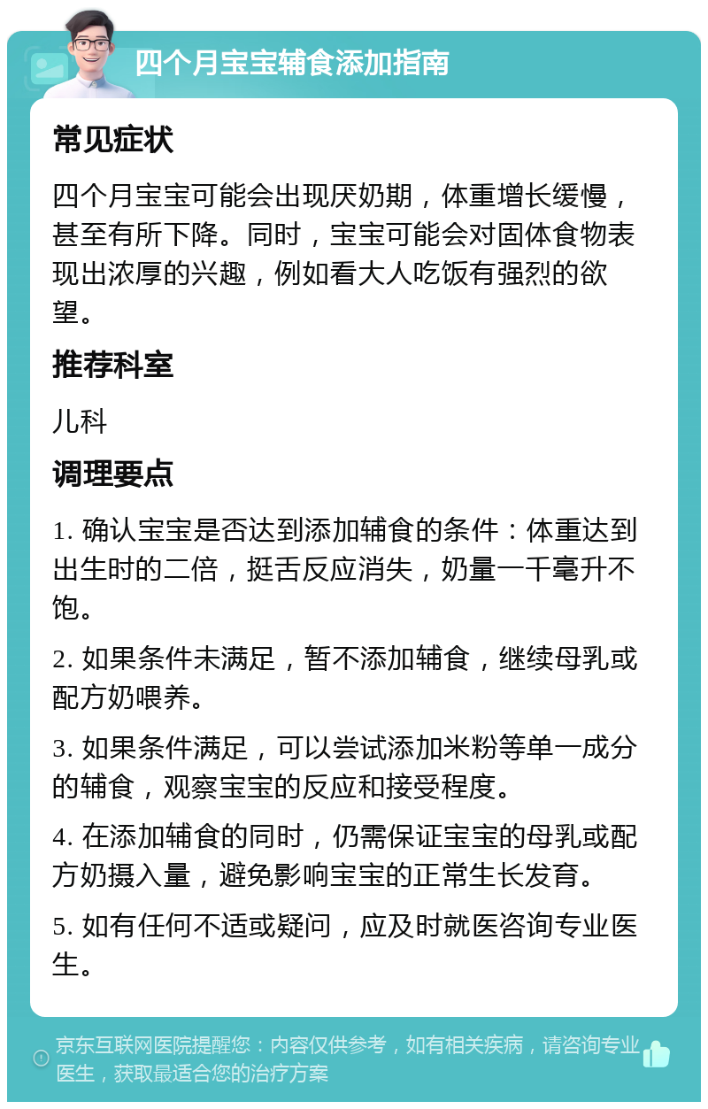 四个月宝宝辅食添加指南 常见症状 四个月宝宝可能会出现厌奶期，体重增长缓慢，甚至有所下降。同时，宝宝可能会对固体食物表现出浓厚的兴趣，例如看大人吃饭有强烈的欲望。 推荐科室 儿科 调理要点 1. 确认宝宝是否达到添加辅食的条件：体重达到出生时的二倍，挺舌反应消失，奶量一千毫升不饱。 2. 如果条件未满足，暂不添加辅食，继续母乳或配方奶喂养。 3. 如果条件满足，可以尝试添加米粉等单一成分的辅食，观察宝宝的反应和接受程度。 4. 在添加辅食的同时，仍需保证宝宝的母乳或配方奶摄入量，避免影响宝宝的正常生长发育。 5. 如有任何不适或疑问，应及时就医咨询专业医生。