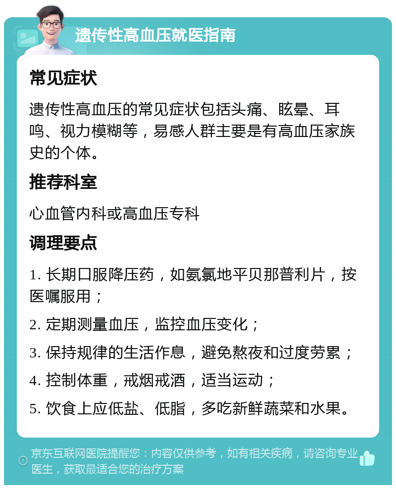 遗传性高血压就医指南 常见症状 遗传性高血压的常见症状包括头痛、眩晕、耳鸣、视力模糊等，易感人群主要是有高血压家族史的个体。 推荐科室 心血管内科或高血压专科 调理要点 1. 长期口服降压药，如氨氯地平贝那普利片，按医嘱服用； 2. 定期测量血压，监控血压变化； 3. 保持规律的生活作息，避免熬夜和过度劳累； 4. 控制体重，戒烟戒酒，适当运动； 5. 饮食上应低盐、低脂，多吃新鲜蔬菜和水果。