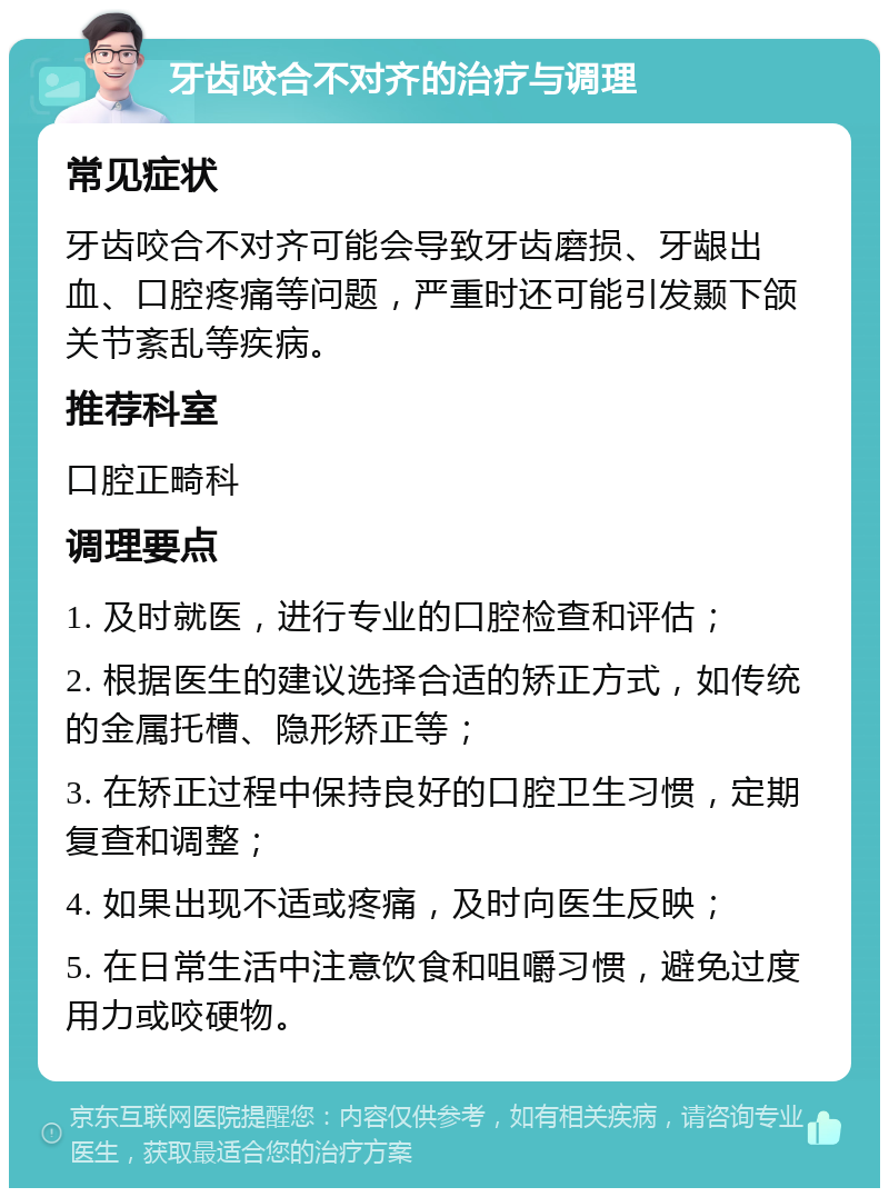 牙齿咬合不对齐的治疗与调理 常见症状 牙齿咬合不对齐可能会导致牙齿磨损、牙龈出血、口腔疼痛等问题，严重时还可能引发颞下颌关节紊乱等疾病。 推荐科室 口腔正畸科 调理要点 1. 及时就医，进行专业的口腔检查和评估； 2. 根据医生的建议选择合适的矫正方式，如传统的金属托槽、隐形矫正等； 3. 在矫正过程中保持良好的口腔卫生习惯，定期复查和调整； 4. 如果出现不适或疼痛，及时向医生反映； 5. 在日常生活中注意饮食和咀嚼习惯，避免过度用力或咬硬物。