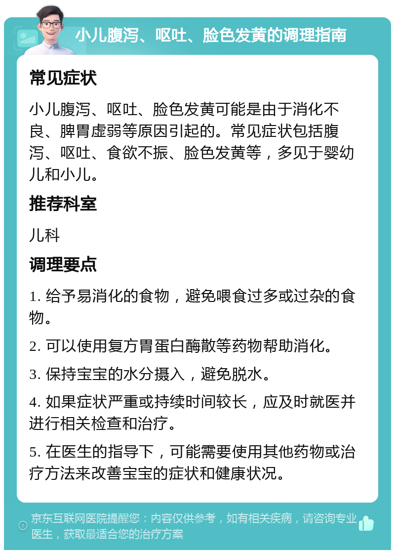 小儿腹泻、呕吐、脸色发黄的调理指南 常见症状 小儿腹泻、呕吐、脸色发黄可能是由于消化不良、脾胃虚弱等原因引起的。常见症状包括腹泻、呕吐、食欲不振、脸色发黄等，多见于婴幼儿和小儿。 推荐科室 儿科 调理要点 1. 给予易消化的食物，避免喂食过多或过杂的食物。 2. 可以使用复方胃蛋白酶散等药物帮助消化。 3. 保持宝宝的水分摄入，避免脱水。 4. 如果症状严重或持续时间较长，应及时就医并进行相关检查和治疗。 5. 在医生的指导下，可能需要使用其他药物或治疗方法来改善宝宝的症状和健康状况。