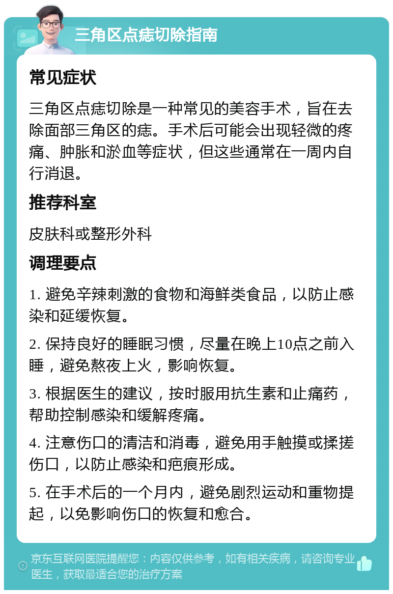 三角区点痣切除指南 常见症状 三角区点痣切除是一种常见的美容手术，旨在去除面部三角区的痣。手术后可能会出现轻微的疼痛、肿胀和淤血等症状，但这些通常在一周内自行消退。 推荐科室 皮肤科或整形外科 调理要点 1. 避免辛辣刺激的食物和海鲜类食品，以防止感染和延缓恢复。 2. 保持良好的睡眠习惯，尽量在晚上10点之前入睡，避免熬夜上火，影响恢复。 3. 根据医生的建议，按时服用抗生素和止痛药，帮助控制感染和缓解疼痛。 4. 注意伤口的清洁和消毒，避免用手触摸或揉搓伤口，以防止感染和疤痕形成。 5. 在手术后的一个月内，避免剧烈运动和重物提起，以免影响伤口的恢复和愈合。