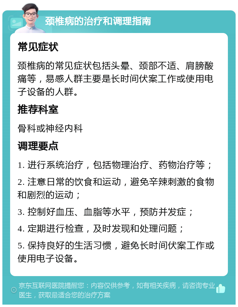 颈椎病的治疗和调理指南 常见症状 颈椎病的常见症状包括头晕、颈部不适、肩膀酸痛等，易感人群主要是长时间伏案工作或使用电子设备的人群。 推荐科室 骨科或神经内科 调理要点 1. 进行系统治疗，包括物理治疗、药物治疗等； 2. 注意日常的饮食和运动，避免辛辣刺激的食物和剧烈的运动； 3. 控制好血压、血脂等水平，预防并发症； 4. 定期进行检查，及时发现和处理问题； 5. 保持良好的生活习惯，避免长时间伏案工作或使用电子设备。