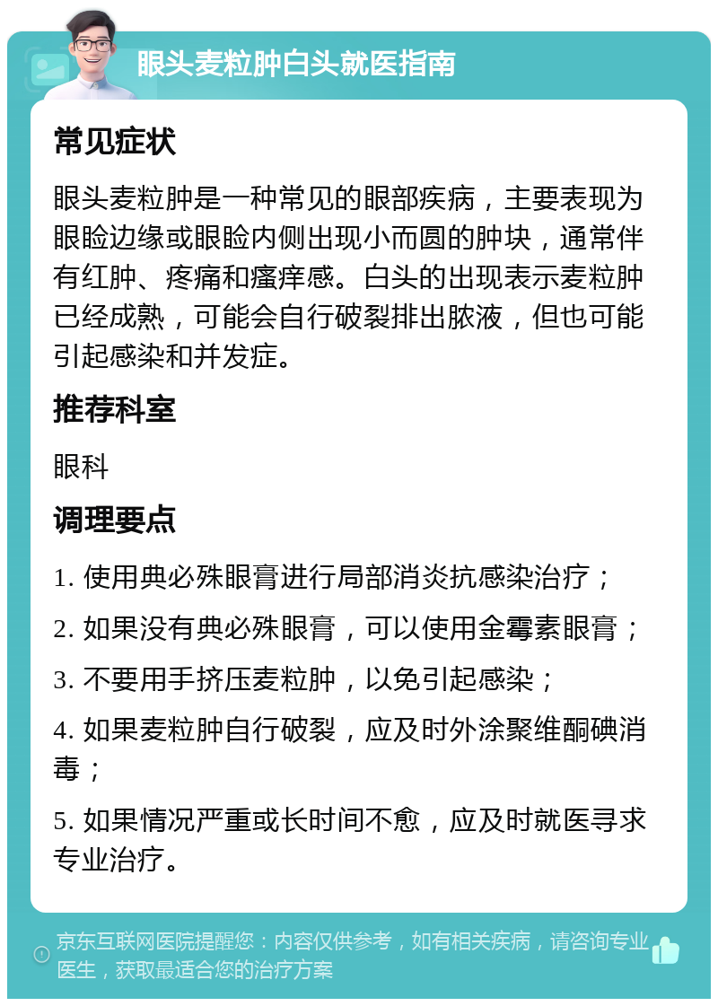 眼头麦粒肿白头就医指南 常见症状 眼头麦粒肿是一种常见的眼部疾病，主要表现为眼睑边缘或眼睑内侧出现小而圆的肿块，通常伴有红肿、疼痛和瘙痒感。白头的出现表示麦粒肿已经成熟，可能会自行破裂排出脓液，但也可能引起感染和并发症。 推荐科室 眼科 调理要点 1. 使用典必殊眼膏进行局部消炎抗感染治疗； 2. 如果没有典必殊眼膏，可以使用金霉素眼膏； 3. 不要用手挤压麦粒肿，以免引起感染； 4. 如果麦粒肿自行破裂，应及时外涂聚维酮碘消毒； 5. 如果情况严重或长时间不愈，应及时就医寻求专业治疗。