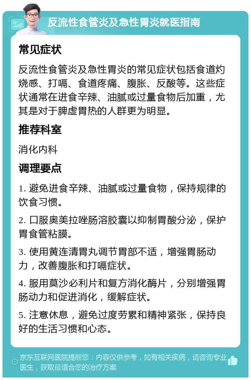 反流性食管炎及急性胃炎就医指南 常见症状 反流性食管炎及急性胃炎的常见症状包括食道灼烧感、打嗝、食道疼痛、腹胀、反酸等。这些症状通常在进食辛辣、油腻或过量食物后加重，尤其是对于脾虚胃热的人群更为明显。 推荐科室 消化内科 调理要点 1. 避免进食辛辣、油腻或过量食物，保持规律的饮食习惯。 2. 口服奥美拉唑肠溶胶囊以抑制胃酸分泌，保护胃食管粘膜。 3. 使用黄连清胃丸调节胃部不适，增强胃肠动力，改善腹胀和打嗝症状。 4. 服用莫沙必利片和复方消化酶片，分别增强胃肠动力和促进消化，缓解症状。 5. 注意休息，避免过度劳累和精神紧张，保持良好的生活习惯和心态。