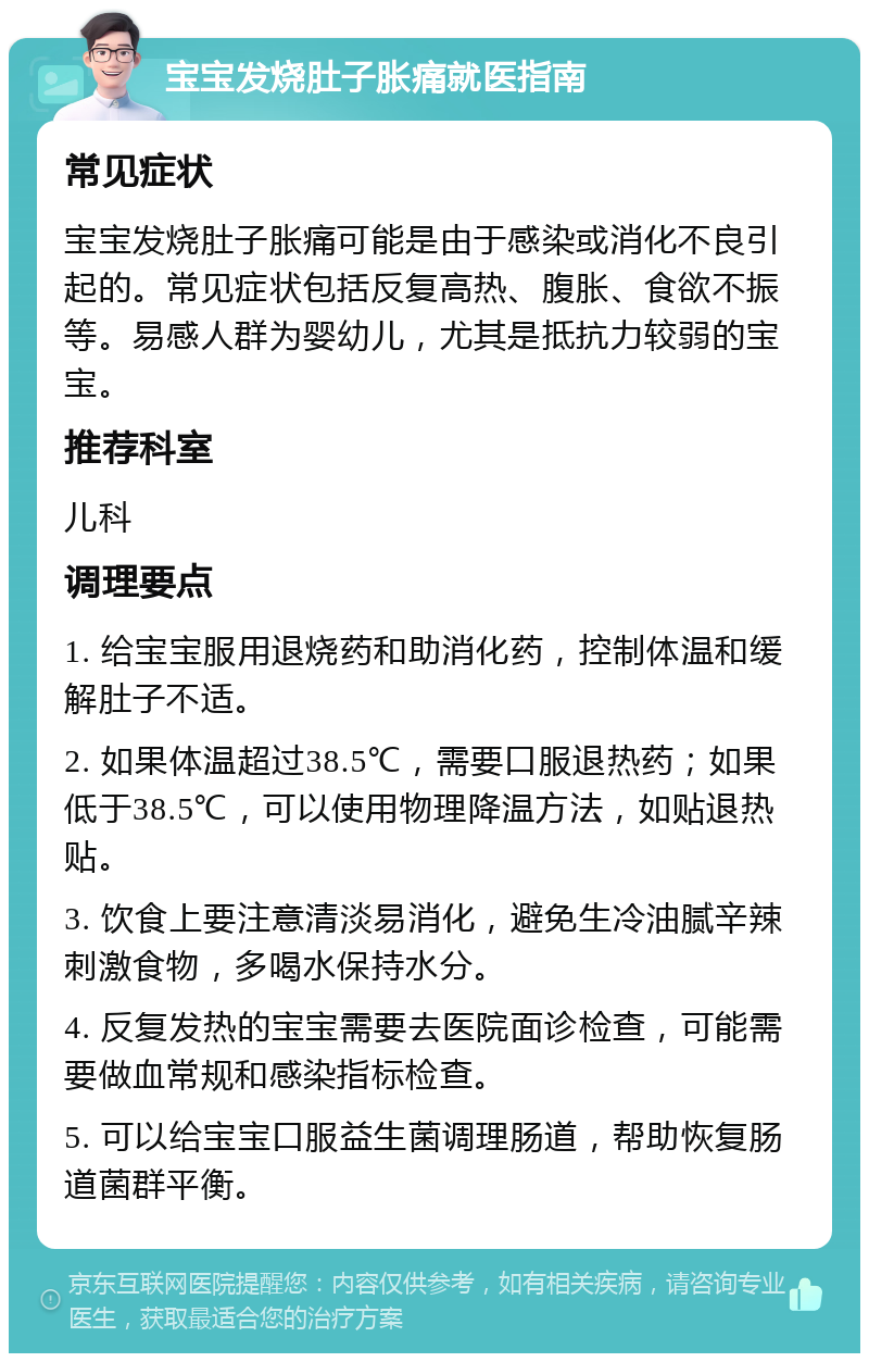 宝宝发烧肚子胀痛就医指南 常见症状 宝宝发烧肚子胀痛可能是由于感染或消化不良引起的。常见症状包括反复高热、腹胀、食欲不振等。易感人群为婴幼儿，尤其是抵抗力较弱的宝宝。 推荐科室 儿科 调理要点 1. 给宝宝服用退烧药和助消化药，控制体温和缓解肚子不适。 2. 如果体温超过38.5℃，需要口服退热药；如果低于38.5℃，可以使用物理降温方法，如贴退热贴。 3. 饮食上要注意清淡易消化，避免生冷油腻辛辣刺激食物，多喝水保持水分。 4. 反复发热的宝宝需要去医院面诊检查，可能需要做血常规和感染指标检查。 5. 可以给宝宝口服益生菌调理肠道，帮助恢复肠道菌群平衡。