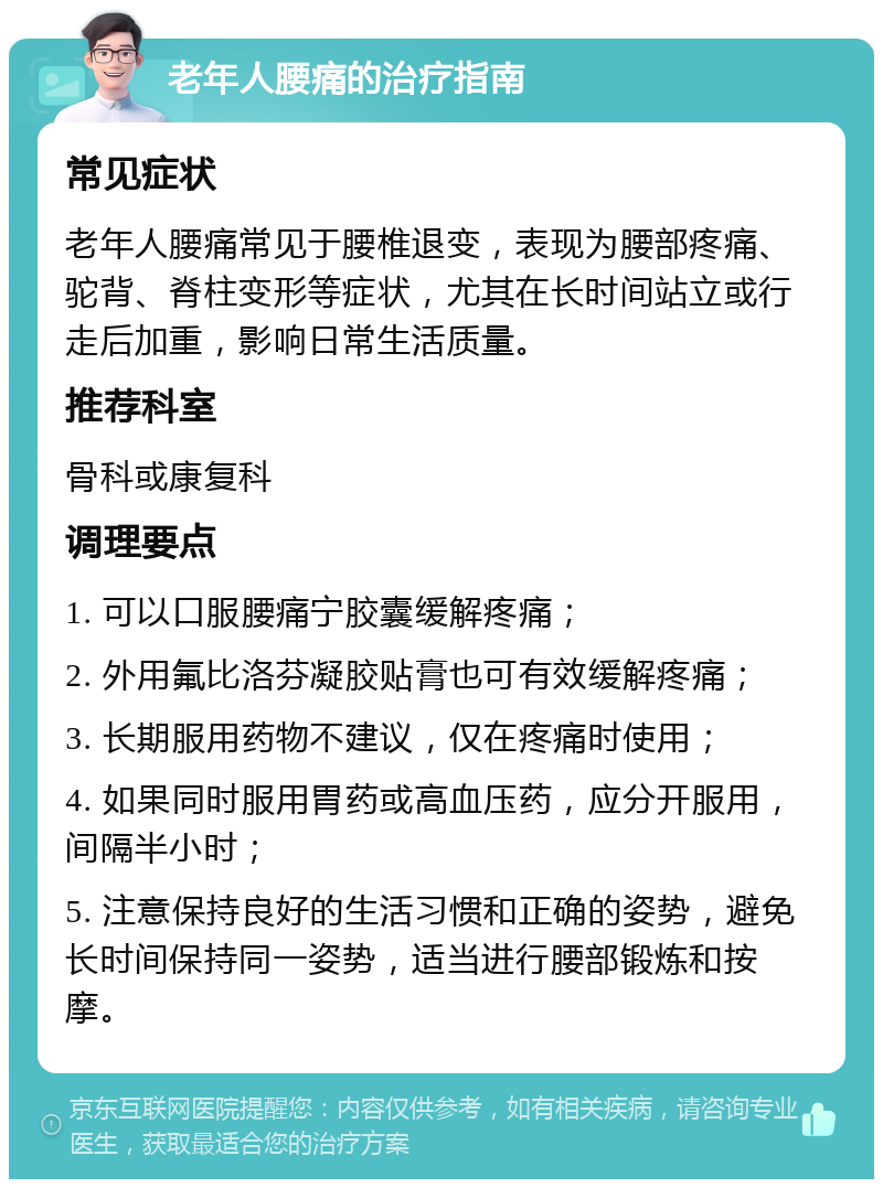 老年人腰痛的治疗指南 常见症状 老年人腰痛常见于腰椎退变，表现为腰部疼痛、驼背、脊柱变形等症状，尤其在长时间站立或行走后加重，影响日常生活质量。 推荐科室 骨科或康复科 调理要点 1. 可以口服腰痛宁胶囊缓解疼痛； 2. 外用氟比洛芬凝胶贴膏也可有效缓解疼痛； 3. 长期服用药物不建议，仅在疼痛时使用； 4. 如果同时服用胃药或高血压药，应分开服用，间隔半小时； 5. 注意保持良好的生活习惯和正确的姿势，避免长时间保持同一姿势，适当进行腰部锻炼和按摩。