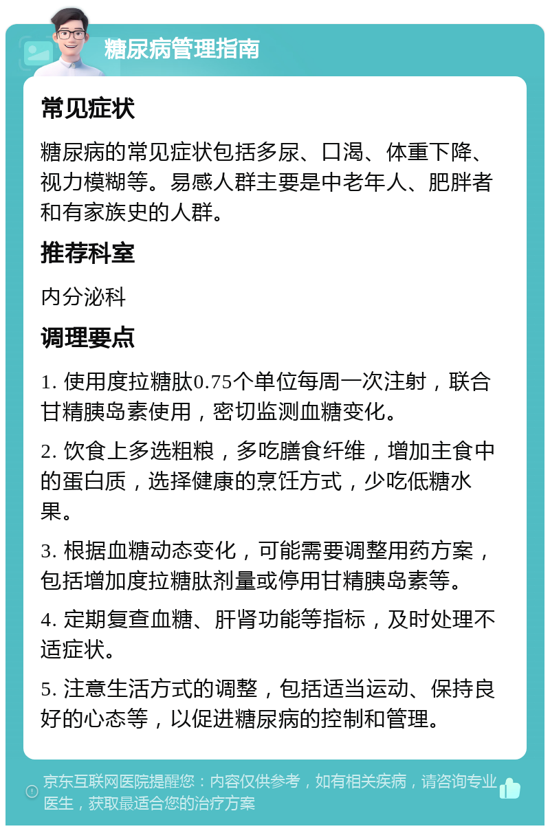 糖尿病管理指南 常见症状 糖尿病的常见症状包括多尿、口渴、体重下降、视力模糊等。易感人群主要是中老年人、肥胖者和有家族史的人群。 推荐科室 内分泌科 调理要点 1. 使用度拉糖肽0.75个单位每周一次注射，联合甘精胰岛素使用，密切监测血糖变化。 2. 饮食上多选粗粮，多吃膳食纤维，增加主食中的蛋白质，选择健康的烹饪方式，少吃低糖水果。 3. 根据血糖动态变化，可能需要调整用药方案，包括增加度拉糖肽剂量或停用甘精胰岛素等。 4. 定期复查血糖、肝肾功能等指标，及时处理不适症状。 5. 注意生活方式的调整，包括适当运动、保持良好的心态等，以促进糖尿病的控制和管理。