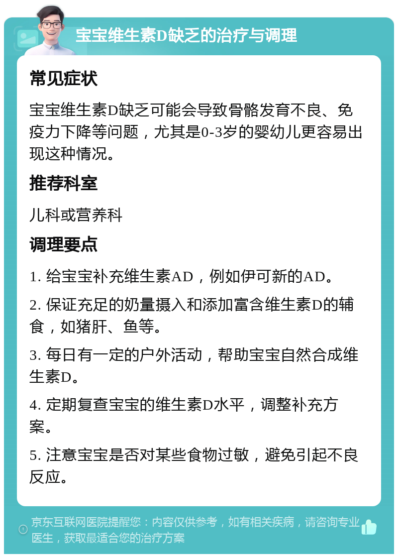 宝宝维生素D缺乏的治疗与调理 常见症状 宝宝维生素D缺乏可能会导致骨骼发育不良、免疫力下降等问题，尤其是0-3岁的婴幼儿更容易出现这种情况。 推荐科室 儿科或营养科 调理要点 1. 给宝宝补充维生素AD，例如伊可新的AD。 2. 保证充足的奶量摄入和添加富含维生素D的辅食，如猪肝、鱼等。 3. 每日有一定的户外活动，帮助宝宝自然合成维生素D。 4. 定期复查宝宝的维生素D水平，调整补充方案。 5. 注意宝宝是否对某些食物过敏，避免引起不良反应。