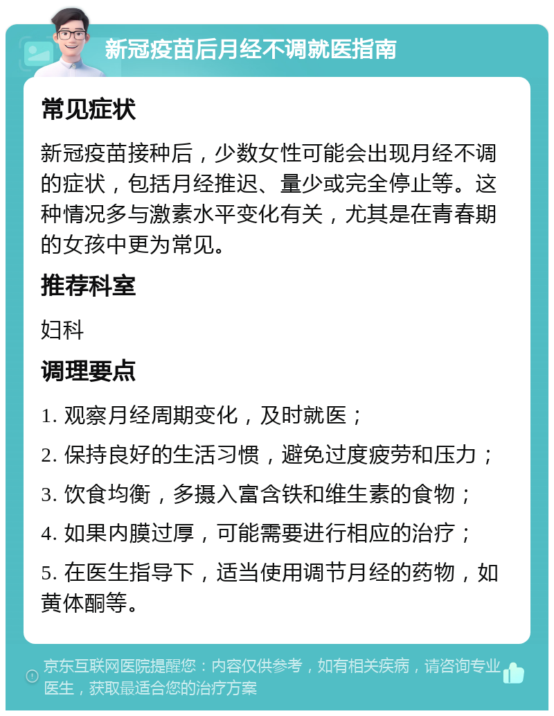 新冠疫苗后月经不调就医指南 常见症状 新冠疫苗接种后，少数女性可能会出现月经不调的症状，包括月经推迟、量少或完全停止等。这种情况多与激素水平变化有关，尤其是在青春期的女孩中更为常见。 推荐科室 妇科 调理要点 1. 观察月经周期变化，及时就医； 2. 保持良好的生活习惯，避免过度疲劳和压力； 3. 饮食均衡，多摄入富含铁和维生素的食物； 4. 如果内膜过厚，可能需要进行相应的治疗； 5. 在医生指导下，适当使用调节月经的药物，如黄体酮等。