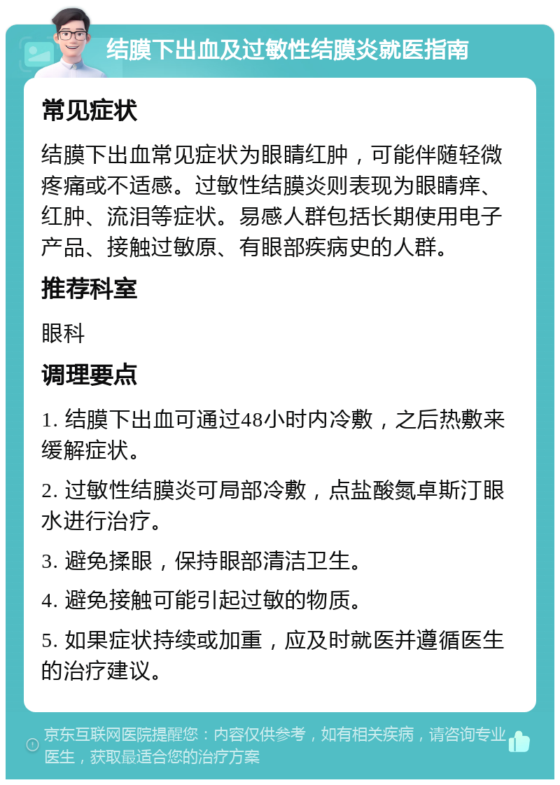 结膜下出血及过敏性结膜炎就医指南 常见症状 结膜下出血常见症状为眼睛红肿，可能伴随轻微疼痛或不适感。过敏性结膜炎则表现为眼睛痒、红肿、流泪等症状。易感人群包括长期使用电子产品、接触过敏原、有眼部疾病史的人群。 推荐科室 眼科 调理要点 1. 结膜下出血可通过48小时内冷敷，之后热敷来缓解症状。 2. 过敏性结膜炎可局部冷敷，点盐酸氮卓斯汀眼水进行治疗。 3. 避免揉眼，保持眼部清洁卫生。 4. 避免接触可能引起过敏的物质。 5. 如果症状持续或加重，应及时就医并遵循医生的治疗建议。