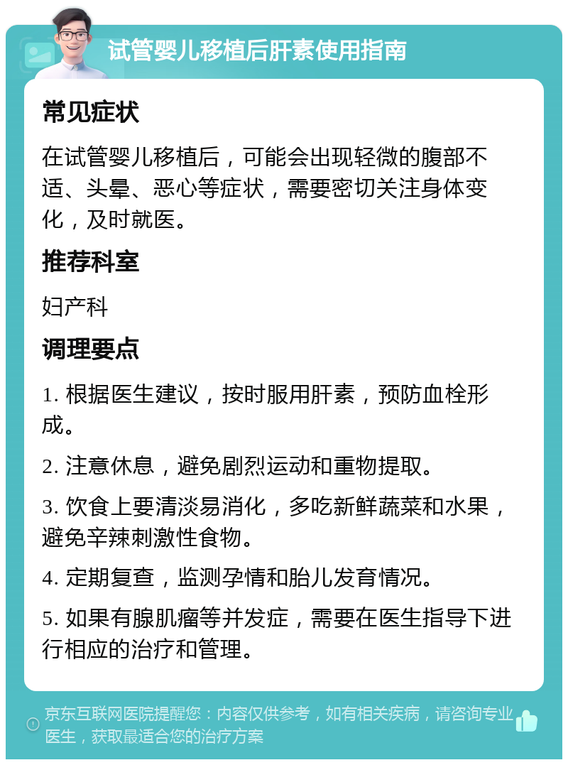 试管婴儿移植后肝素使用指南 常见症状 在试管婴儿移植后，可能会出现轻微的腹部不适、头晕、恶心等症状，需要密切关注身体变化，及时就医。 推荐科室 妇产科 调理要点 1. 根据医生建议，按时服用肝素，预防血栓形成。 2. 注意休息，避免剧烈运动和重物提取。 3. 饮食上要清淡易消化，多吃新鲜蔬菜和水果，避免辛辣刺激性食物。 4. 定期复查，监测孕情和胎儿发育情况。 5. 如果有腺肌瘤等并发症，需要在医生指导下进行相应的治疗和管理。