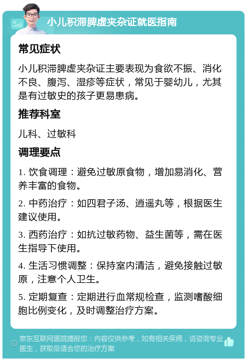 小儿积滞脾虚夹杂证就医指南 常见症状 小儿积滞脾虚夹杂证主要表现为食欲不振、消化不良、腹泻、湿疹等症状，常见于婴幼儿，尤其是有过敏史的孩子更易患病。 推荐科室 儿科、过敏科 调理要点 1. 饮食调理：避免过敏原食物，增加易消化、营养丰富的食物。 2. 中药治疗：如四君子汤、逍遥丸等，根据医生建议使用。 3. 西药治疗：如抗过敏药物、益生菌等，需在医生指导下使用。 4. 生活习惯调整：保持室内清洁，避免接触过敏原，注意个人卫生。 5. 定期复查：定期进行血常规检查，监测嗜酸细胞比例变化，及时调整治疗方案。