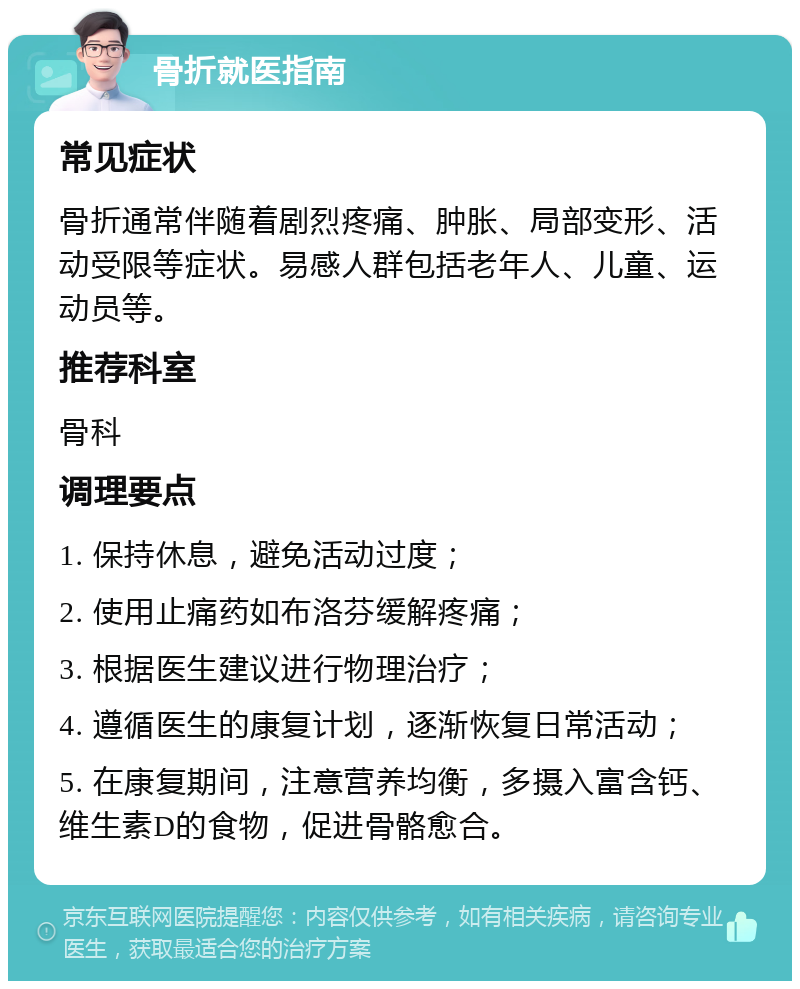 骨折就医指南 常见症状 骨折通常伴随着剧烈疼痛、肿胀、局部变形、活动受限等症状。易感人群包括老年人、儿童、运动员等。 推荐科室 骨科 调理要点 1. 保持休息，避免活动过度； 2. 使用止痛药如布洛芬缓解疼痛； 3. 根据医生建议进行物理治疗； 4. 遵循医生的康复计划，逐渐恢复日常活动； 5. 在康复期间，注意营养均衡，多摄入富含钙、维生素D的食物，促进骨骼愈合。