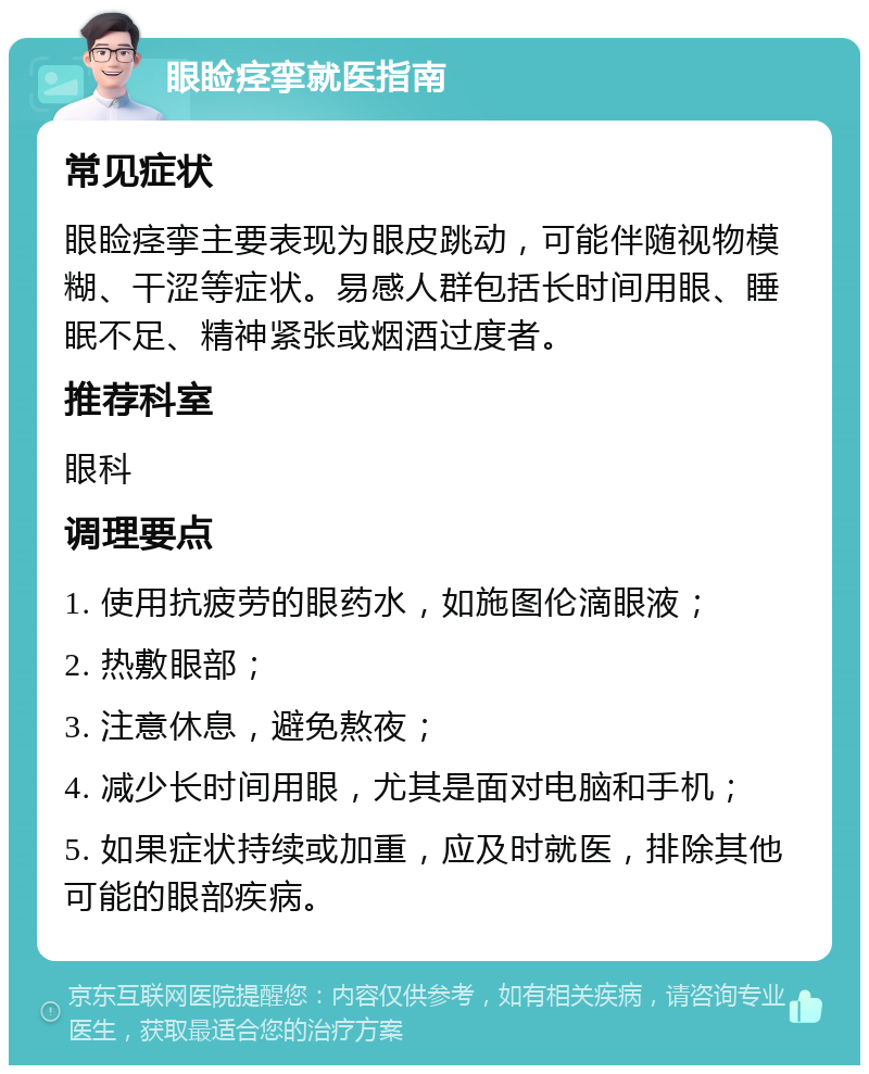 眼睑痉挛就医指南 常见症状 眼睑痉挛主要表现为眼皮跳动，可能伴随视物模糊、干涩等症状。易感人群包括长时间用眼、睡眠不足、精神紧张或烟酒过度者。 推荐科室 眼科 调理要点 1. 使用抗疲劳的眼药水，如施图伦滴眼液； 2. 热敷眼部； 3. 注意休息，避免熬夜； 4. 减少长时间用眼，尤其是面对电脑和手机； 5. 如果症状持续或加重，应及时就医，排除其他可能的眼部疾病。