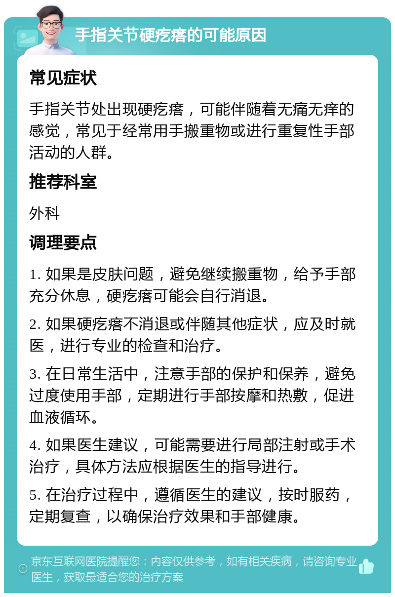 手指关节硬疙瘩的可能原因 常见症状 手指关节处出现硬疙瘩，可能伴随着无痛无痒的感觉，常见于经常用手搬重物或进行重复性手部活动的人群。 推荐科室 外科 调理要点 1. 如果是皮肤问题，避免继续搬重物，给予手部充分休息，硬疙瘩可能会自行消退。 2. 如果硬疙瘩不消退或伴随其他症状，应及时就医，进行专业的检查和治疗。 3. 在日常生活中，注意手部的保护和保养，避免过度使用手部，定期进行手部按摩和热敷，促进血液循环。 4. 如果医生建议，可能需要进行局部注射或手术治疗，具体方法应根据医生的指导进行。 5. 在治疗过程中，遵循医生的建议，按时服药，定期复查，以确保治疗效果和手部健康。