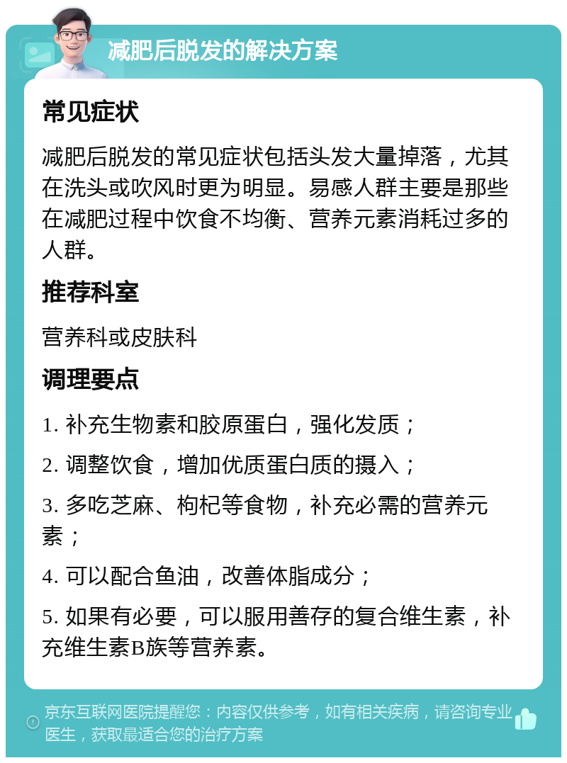 减肥后脱发的解决方案 常见症状 减肥后脱发的常见症状包括头发大量掉落，尤其在洗头或吹风时更为明显。易感人群主要是那些在减肥过程中饮食不均衡、营养元素消耗过多的人群。 推荐科室 营养科或皮肤科 调理要点 1. 补充生物素和胶原蛋白，强化发质； 2. 调整饮食，增加优质蛋白质的摄入； 3. 多吃芝麻、枸杞等食物，补充必需的营养元素； 4. 可以配合鱼油，改善体脂成分； 5. 如果有必要，可以服用善存的复合维生素，补充维生素B族等营养素。