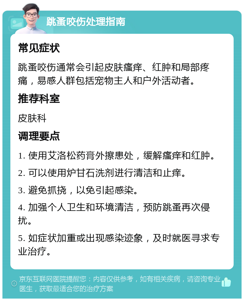 跳蚤咬伤处理指南 常见症状 跳蚤咬伤通常会引起皮肤瘙痒、红肿和局部疼痛，易感人群包括宠物主人和户外活动者。 推荐科室 皮肤科 调理要点 1. 使用艾洛松药膏外擦患处，缓解瘙痒和红肿。 2. 可以使用炉甘石洗剂进行清洁和止痒。 3. 避免抓挠，以免引起感染。 4. 加强个人卫生和环境清洁，预防跳蚤再次侵扰。 5. 如症状加重或出现感染迹象，及时就医寻求专业治疗。