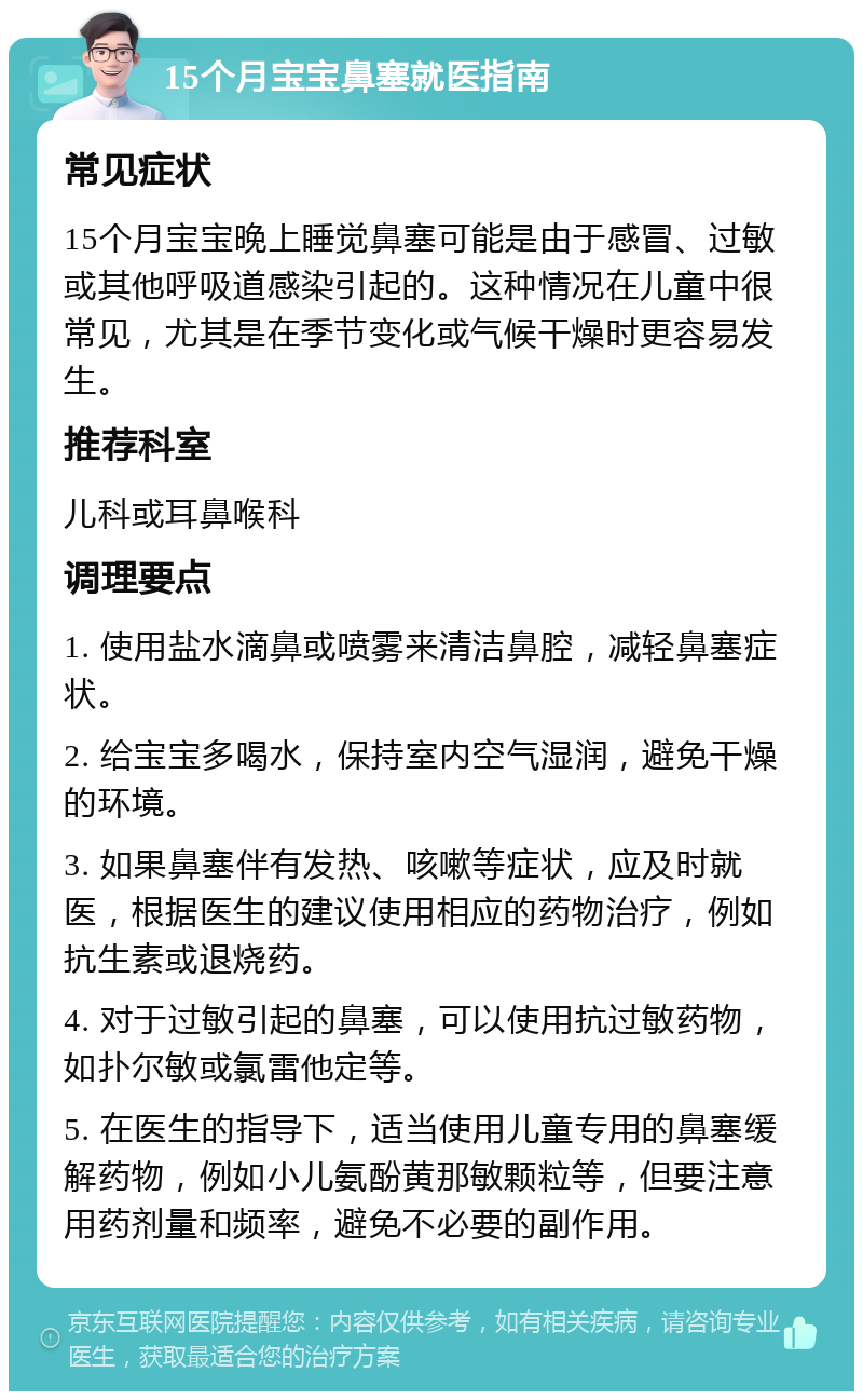 15个月宝宝鼻塞就医指南 常见症状 15个月宝宝晚上睡觉鼻塞可能是由于感冒、过敏或其他呼吸道感染引起的。这种情况在儿童中很常见，尤其是在季节变化或气候干燥时更容易发生。 推荐科室 儿科或耳鼻喉科 调理要点 1. 使用盐水滴鼻或喷雾来清洁鼻腔，减轻鼻塞症状。 2. 给宝宝多喝水，保持室内空气湿润，避免干燥的环境。 3. 如果鼻塞伴有发热、咳嗽等症状，应及时就医，根据医生的建议使用相应的药物治疗，例如抗生素或退烧药。 4. 对于过敏引起的鼻塞，可以使用抗过敏药物，如扑尔敏或氯雷他定等。 5. 在医生的指导下，适当使用儿童专用的鼻塞缓解药物，例如小儿氨酚黄那敏颗粒等，但要注意用药剂量和频率，避免不必要的副作用。