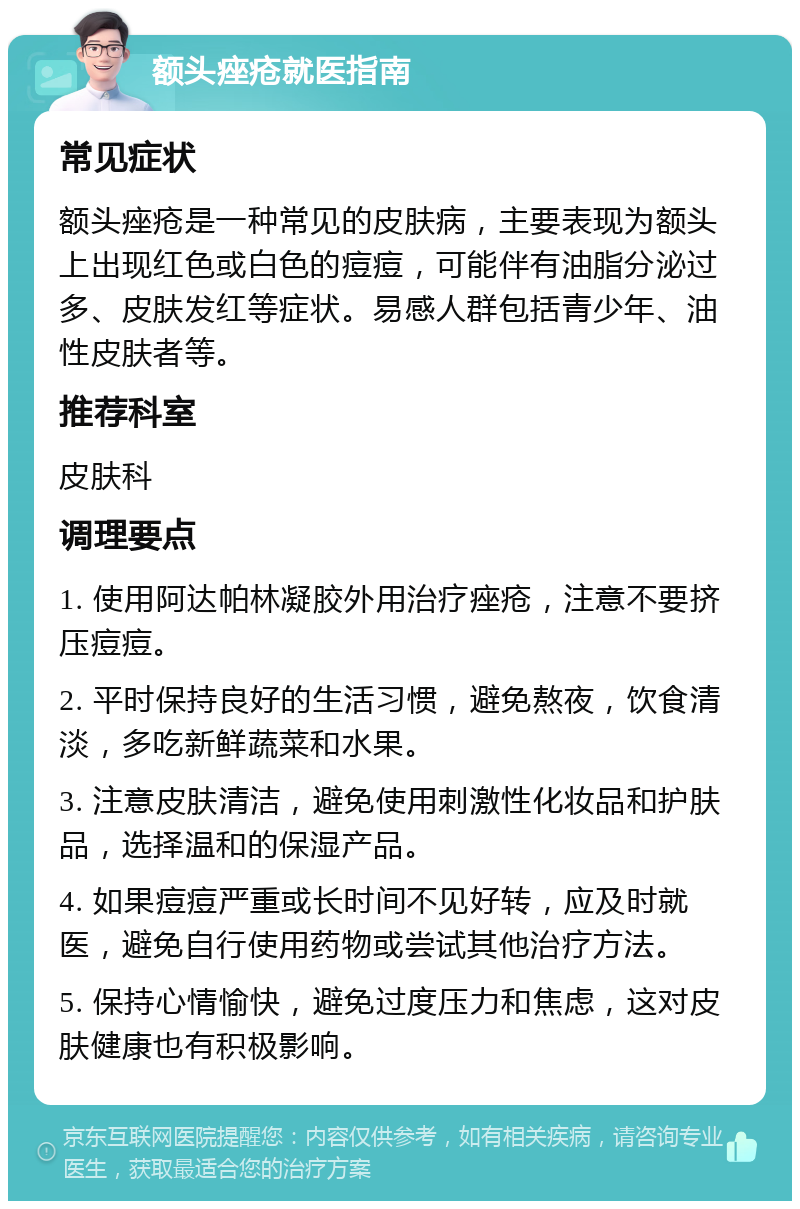 额头痤疮就医指南 常见症状 额头痤疮是一种常见的皮肤病，主要表现为额头上出现红色或白色的痘痘，可能伴有油脂分泌过多、皮肤发红等症状。易感人群包括青少年、油性皮肤者等。 推荐科室 皮肤科 调理要点 1. 使用阿达帕林凝胶外用治疗痤疮，注意不要挤压痘痘。 2. 平时保持良好的生活习惯，避免熬夜，饮食清淡，多吃新鲜蔬菜和水果。 3. 注意皮肤清洁，避免使用刺激性化妆品和护肤品，选择温和的保湿产品。 4. 如果痘痘严重或长时间不见好转，应及时就医，避免自行使用药物或尝试其他治疗方法。 5. 保持心情愉快，避免过度压力和焦虑，这对皮肤健康也有积极影响。