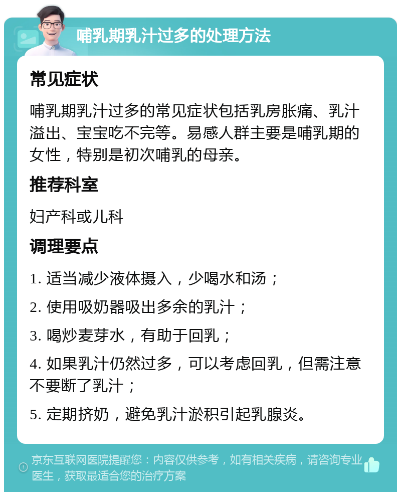 哺乳期乳汁过多的处理方法 常见症状 哺乳期乳汁过多的常见症状包括乳房胀痛、乳汁溢出、宝宝吃不完等。易感人群主要是哺乳期的女性，特别是初次哺乳的母亲。 推荐科室 妇产科或儿科 调理要点 1. 适当减少液体摄入，少喝水和汤； 2. 使用吸奶器吸出多余的乳汁； 3. 喝炒麦芽水，有助于回乳； 4. 如果乳汁仍然过多，可以考虑回乳，但需注意不要断了乳汁； 5. 定期挤奶，避免乳汁淤积引起乳腺炎。