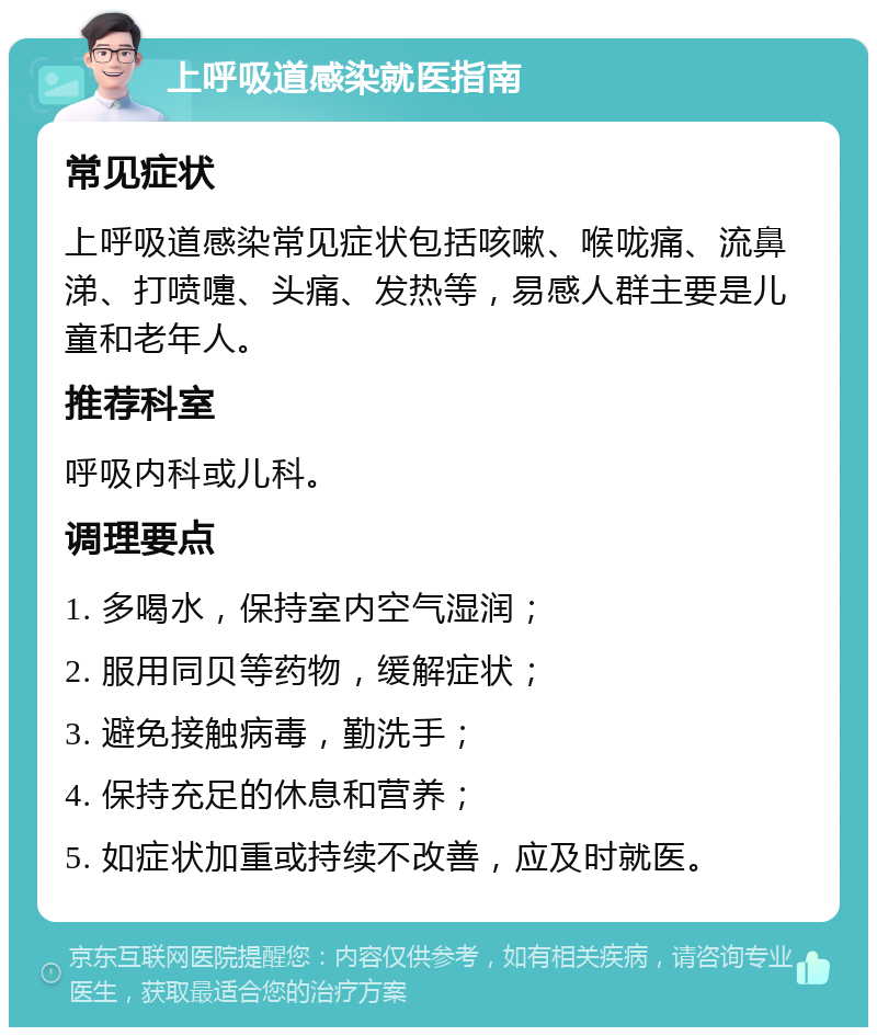 上呼吸道感染就医指南 常见症状 上呼吸道感染常见症状包括咳嗽、喉咙痛、流鼻涕、打喷嚏、头痛、发热等，易感人群主要是儿童和老年人。 推荐科室 呼吸内科或儿科。 调理要点 1. 多喝水，保持室内空气湿润； 2. 服用同贝等药物，缓解症状； 3. 避免接触病毒，勤洗手； 4. 保持充足的休息和营养； 5. 如症状加重或持续不改善，应及时就医。