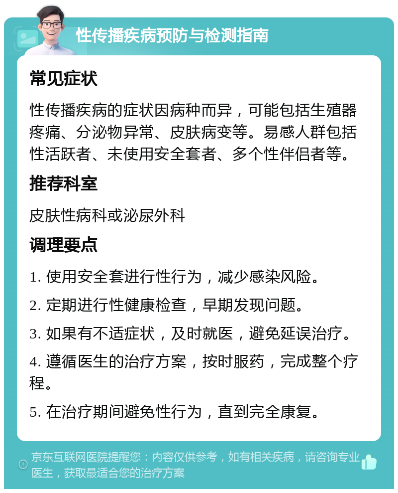 性传播疾病预防与检测指南 常见症状 性传播疾病的症状因病种而异，可能包括生殖器疼痛、分泌物异常、皮肤病变等。易感人群包括性活跃者、未使用安全套者、多个性伴侣者等。 推荐科室 皮肤性病科或泌尿外科 调理要点 1. 使用安全套进行性行为，减少感染风险。 2. 定期进行性健康检查，早期发现问题。 3. 如果有不适症状，及时就医，避免延误治疗。 4. 遵循医生的治疗方案，按时服药，完成整个疗程。 5. 在治疗期间避免性行为，直到完全康复。