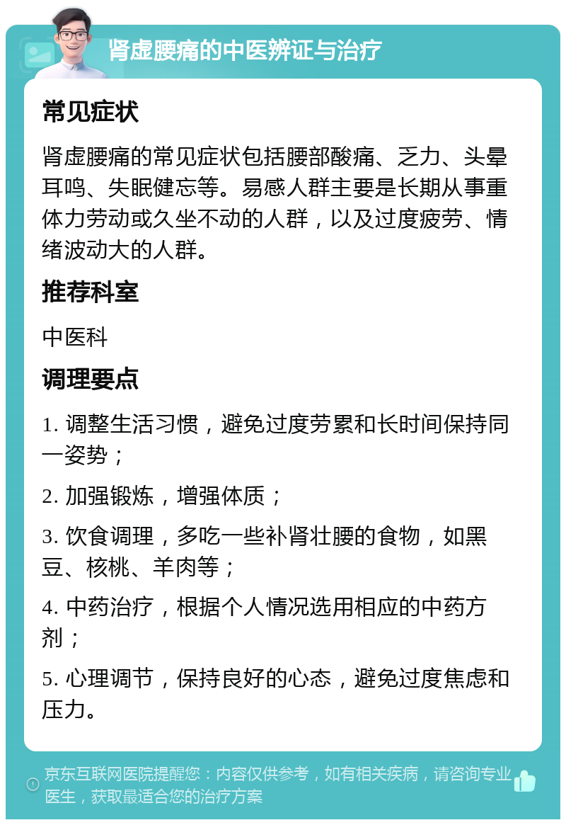 肾虚腰痛的中医辨证与治疗 常见症状 肾虚腰痛的常见症状包括腰部酸痛、乏力、头晕耳鸣、失眠健忘等。易感人群主要是长期从事重体力劳动或久坐不动的人群，以及过度疲劳、情绪波动大的人群。 推荐科室 中医科 调理要点 1. 调整生活习惯，避免过度劳累和长时间保持同一姿势； 2. 加强锻炼，增强体质； 3. 饮食调理，多吃一些补肾壮腰的食物，如黑豆、核桃、羊肉等； 4. 中药治疗，根据个人情况选用相应的中药方剂； 5. 心理调节，保持良好的心态，避免过度焦虑和压力。