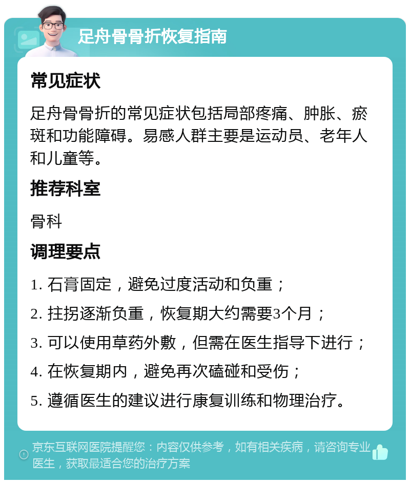 足舟骨骨折恢复指南 常见症状 足舟骨骨折的常见症状包括局部疼痛、肿胀、瘀斑和功能障碍。易感人群主要是运动员、老年人和儿童等。 推荐科室 骨科 调理要点 1. 石膏固定，避免过度活动和负重； 2. 拄拐逐渐负重，恢复期大约需要3个月； 3. 可以使用草药外敷，但需在医生指导下进行； 4. 在恢复期内，避免再次磕碰和受伤； 5. 遵循医生的建议进行康复训练和物理治疗。