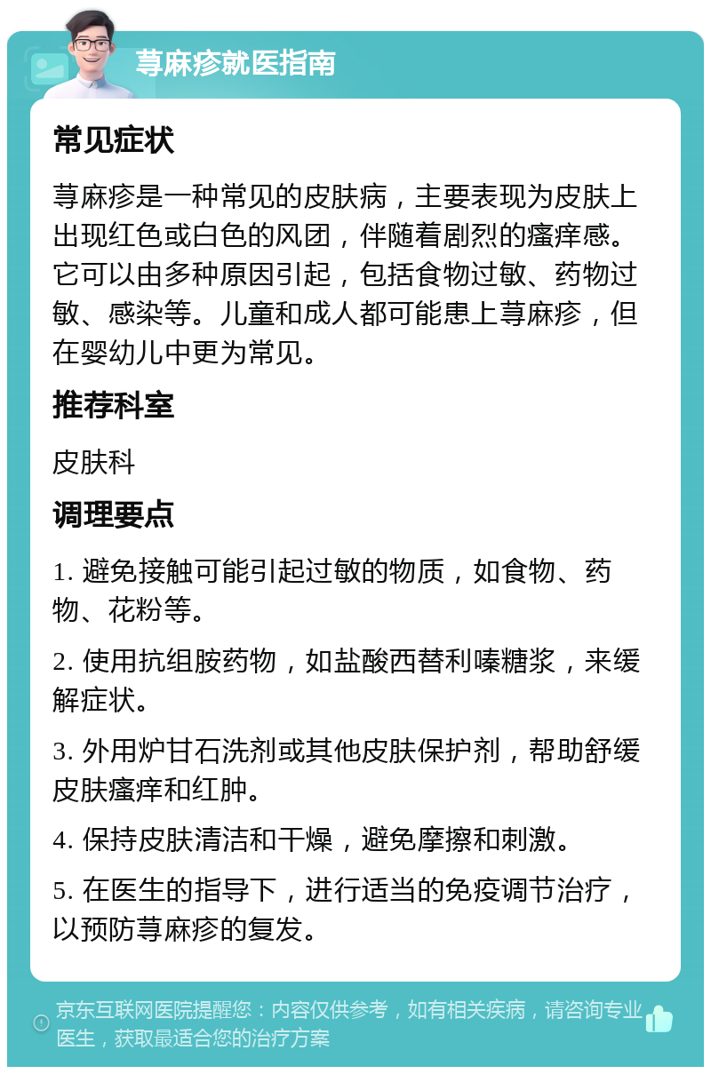 荨麻疹就医指南 常见症状 荨麻疹是一种常见的皮肤病，主要表现为皮肤上出现红色或白色的风团，伴随着剧烈的瘙痒感。它可以由多种原因引起，包括食物过敏、药物过敏、感染等。儿童和成人都可能患上荨麻疹，但在婴幼儿中更为常见。 推荐科室 皮肤科 调理要点 1. 避免接触可能引起过敏的物质，如食物、药物、花粉等。 2. 使用抗组胺药物，如盐酸西替利嗪糖浆，来缓解症状。 3. 外用炉甘石洗剂或其他皮肤保护剂，帮助舒缓皮肤瘙痒和红肿。 4. 保持皮肤清洁和干燥，避免摩擦和刺激。 5. 在医生的指导下，进行适当的免疫调节治疗，以预防荨麻疹的复发。