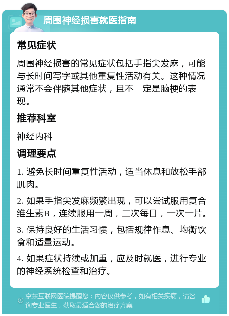 周围神经损害就医指南 常见症状 周围神经损害的常见症状包括手指尖发麻，可能与长时间写字或其他重复性活动有关。这种情况通常不会伴随其他症状，且不一定是脑梗的表现。 推荐科室 神经内科 调理要点 1. 避免长时间重复性活动，适当休息和放松手部肌肉。 2. 如果手指尖发麻频繁出现，可以尝试服用复合维生素B，连续服用一周，三次每日，一次一片。 3. 保持良好的生活习惯，包括规律作息、均衡饮食和适量运动。 4. 如果症状持续或加重，应及时就医，进行专业的神经系统检查和治疗。