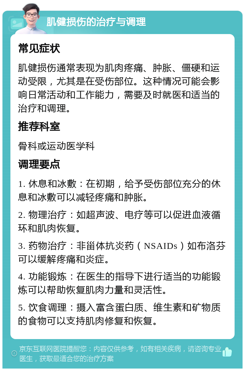 肌健损伤的治疗与调理 常见症状 肌健损伤通常表现为肌肉疼痛、肿胀、僵硬和运动受限，尤其是在受伤部位。这种情况可能会影响日常活动和工作能力，需要及时就医和适当的治疗和调理。 推荐科室 骨科或运动医学科 调理要点 1. 休息和冰敷：在初期，给予受伤部位充分的休息和冰敷可以减轻疼痛和肿胀。 2. 物理治疗：如超声波、电疗等可以促进血液循环和肌肉恢复。 3. 药物治疗：非甾体抗炎药（NSAIDs）如布洛芬可以缓解疼痛和炎症。 4. 功能锻炼：在医生的指导下进行适当的功能锻炼可以帮助恢复肌肉力量和灵活性。 5. 饮食调理：摄入富含蛋白质、维生素和矿物质的食物可以支持肌肉修复和恢复。