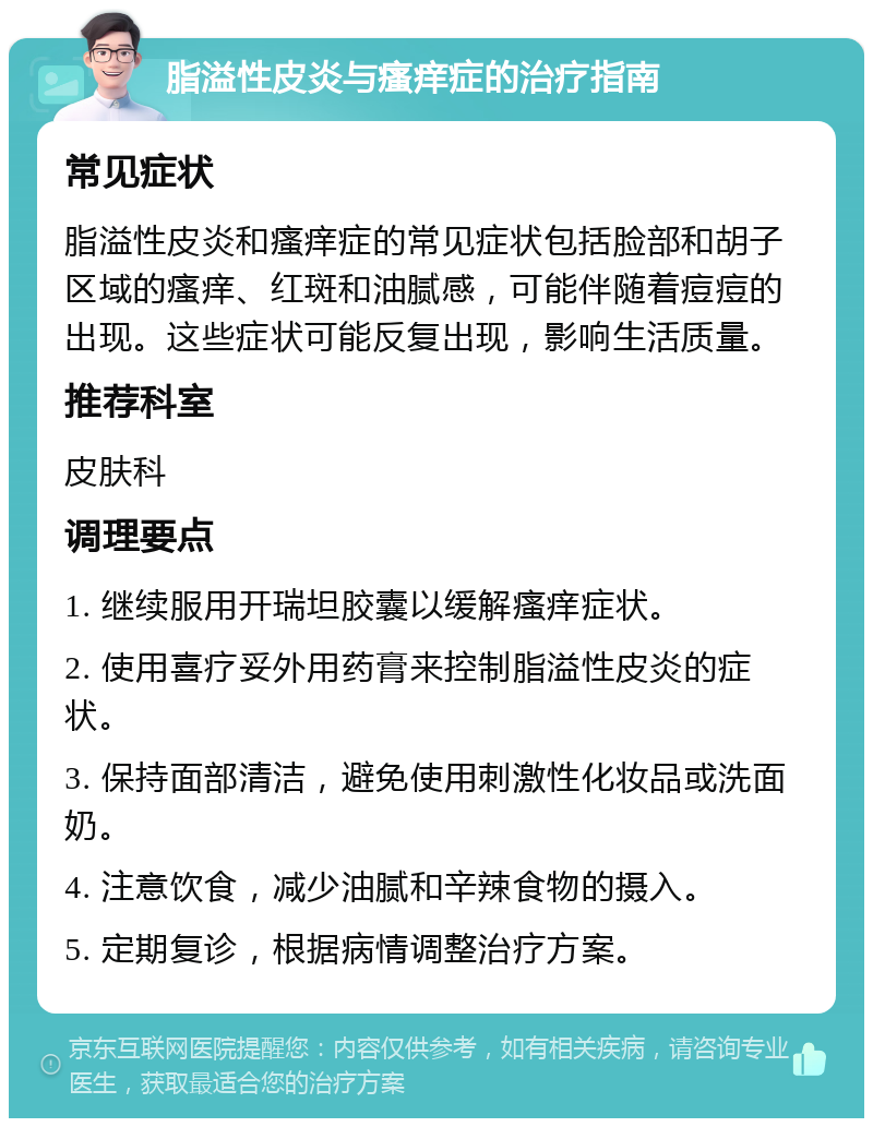 脂溢性皮炎与瘙痒症的治疗指南 常见症状 脂溢性皮炎和瘙痒症的常见症状包括脸部和胡子区域的瘙痒、红斑和油腻感，可能伴随着痘痘的出现。这些症状可能反复出现，影响生活质量。 推荐科室 皮肤科 调理要点 1. 继续服用开瑞坦胶囊以缓解瘙痒症状。 2. 使用喜疗妥外用药膏来控制脂溢性皮炎的症状。 3. 保持面部清洁，避免使用刺激性化妆品或洗面奶。 4. 注意饮食，减少油腻和辛辣食物的摄入。 5. 定期复诊，根据病情调整治疗方案。