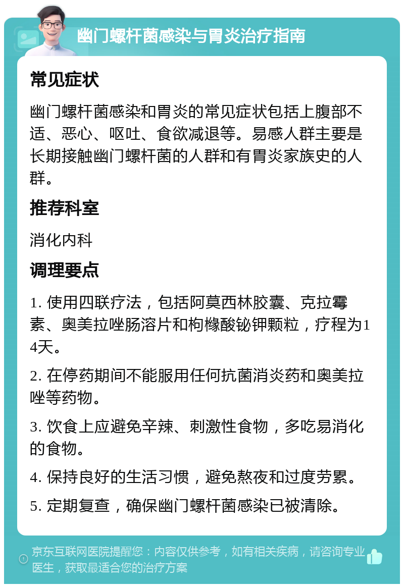 幽门螺杆菌感染与胃炎治疗指南 常见症状 幽门螺杆菌感染和胃炎的常见症状包括上腹部不适、恶心、呕吐、食欲减退等。易感人群主要是长期接触幽门螺杆菌的人群和有胃炎家族史的人群。 推荐科室 消化内科 调理要点 1. 使用四联疗法，包括阿莫西林胶囊、克拉霉素、奥美拉唑肠溶片和枸橼酸铋钾颗粒，疗程为14天。 2. 在停药期间不能服用任何抗菌消炎药和奥美拉唑等药物。 3. 饮食上应避免辛辣、刺激性食物，多吃易消化的食物。 4. 保持良好的生活习惯，避免熬夜和过度劳累。 5. 定期复查，确保幽门螺杆菌感染已被清除。