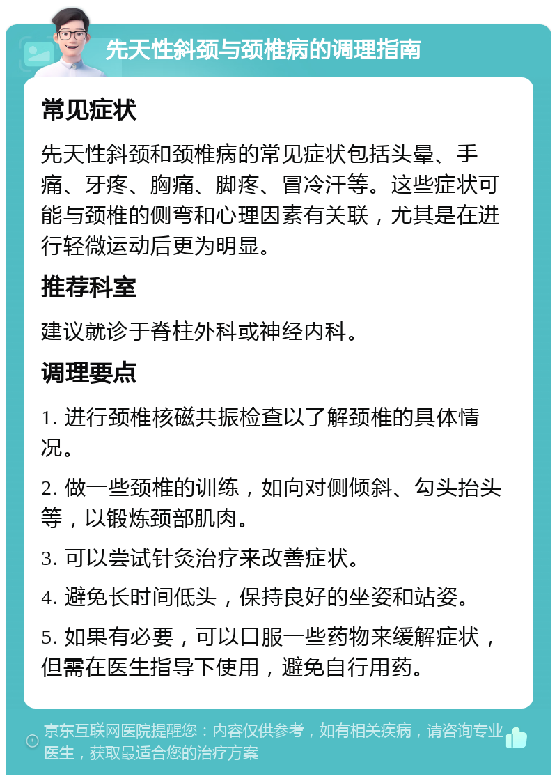 先天性斜颈与颈椎病的调理指南 常见症状 先天性斜颈和颈椎病的常见症状包括头晕、手痛、牙疼、胸痛、脚疼、冒冷汗等。这些症状可能与颈椎的侧弯和心理因素有关联，尤其是在进行轻微运动后更为明显。 推荐科室 建议就诊于脊柱外科或神经内科。 调理要点 1. 进行颈椎核磁共振检查以了解颈椎的具体情况。 2. 做一些颈椎的训练，如向对侧倾斜、勾头抬头等，以锻炼颈部肌肉。 3. 可以尝试针灸治疗来改善症状。 4. 避免长时间低头，保持良好的坐姿和站姿。 5. 如果有必要，可以口服一些药物来缓解症状，但需在医生指导下使用，避免自行用药。